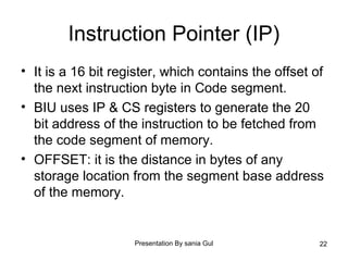 Presentation By sania Gul 22
Instruction Pointer (IP)
• It is a 16 bit register, which contains the offset of
the next instruction byte in Code segment.
• BIU uses IP & CS registers to generate the 20
bit address of the instruction to be fetched from
the code segment of memory.
• OFFSET: it is the distance in bytes of any
storage location from the segment base address
of the memory.
 