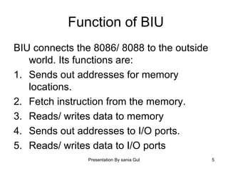 Presentation By sania Gul 5
Function of BIU
BIU connects the 8086/ 8088 to the outside
world. Its functions are:
1. Sends out addresses for memory
locations.
2. Fetch instruction from the memory.
3. Reads/ writes data to memory
4. Sends out addresses to I/O ports.
5. Reads/ writes data to I/O ports
 