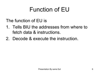 Presentation By sania Gul 6
Function of EU
The function of EU is
1. Tells BIU the addresses from where to
fetch data & instructions.
2. Decode & execute the instruction.
 