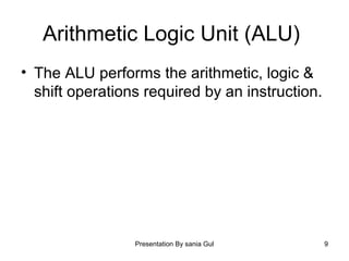 Presentation By sania Gul 9
Arithmetic Logic Unit (ALU)
• The ALU performs the arithmetic, logic &
shift operations required by an instruction.
 