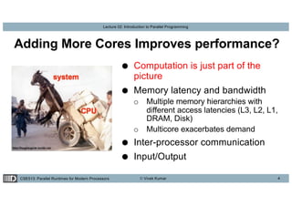 CSE513: Parallel Runtimes for Modern Processors © Vivek Kumar
Lecture 02: Introduction to Parallel Programming
Adding More Cores Improves performance?
4
● Computation is just part of the
picture
● Memory latency and bandwidth
o Multiple memory hierarchies with
different access latencies (L3, L2, L1,
DRAM, Disk)
o Multicore exacerbates demand
● Inter-processor communication
● Input/Output
 