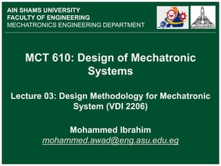 MCT 610: Design of Mechatronic
Systems
Lecture 03: Design Methodology for Mechatronic
System (VDI 2206)
Mohammed Ibrahim
mohammed.awad@eng.asu.edu.eg
AIN SHAMS UNIVERSITY
FACULTY OF ENGINEERING
MECHATRONICS ENGINEERING DEPARTMENT
 