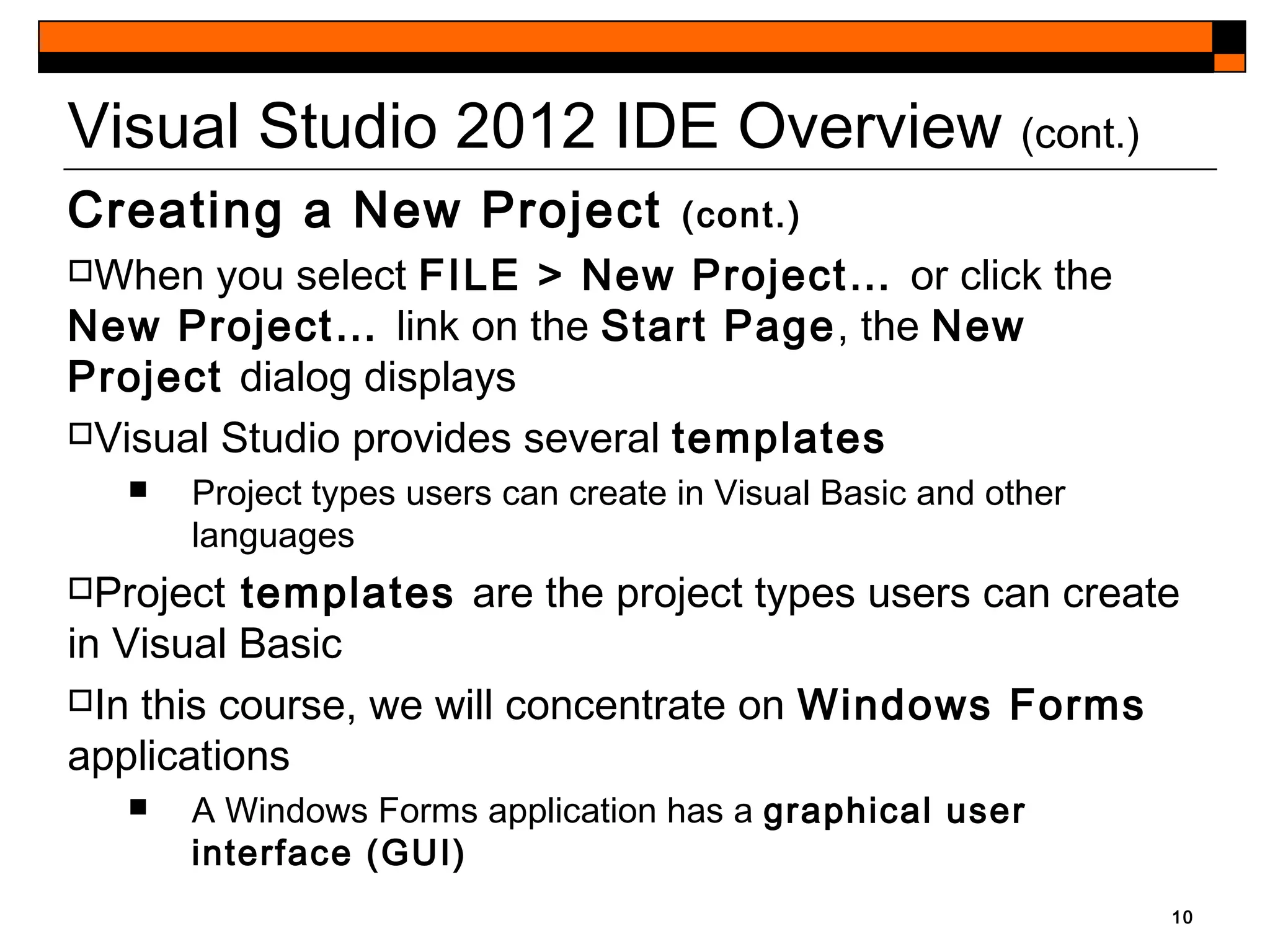 10
Visual Studio 2012 IDE Overview (cont.)
Creating a New Project (cont.)
When you select FILE > New Project… or click the
New Project… link on the Start Page, the New
Project dialog displays
Visual Studio provides several templates
 Project types users can create in Visual Basic and other
languages
Project templates are the project types users can create
in Visual Basic
In this course, we will concentrate on Windows Forms
applications
 A Windows Forms application has a graphical user
interface (GUI)
 