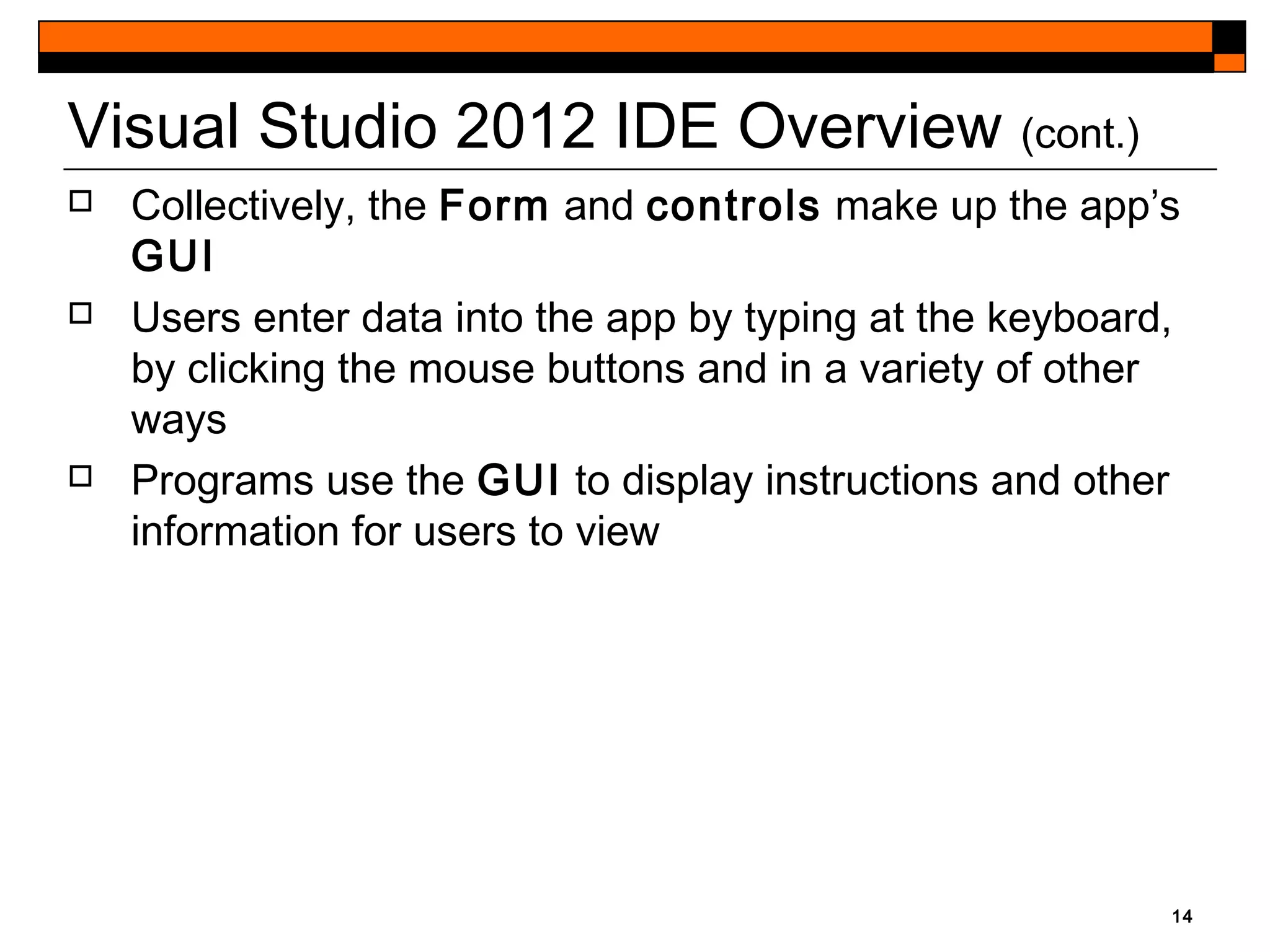 14
Visual Studio 2012 IDE Overview (cont.)
 Collectively, the Form and controls make up the app’s
GUI
 Users enter data into the app by typing at the keyboard,
by clicking the mouse buttons and in a variety of other
ways
 Programs use the GUI to display instructions and other
information for users to view
 