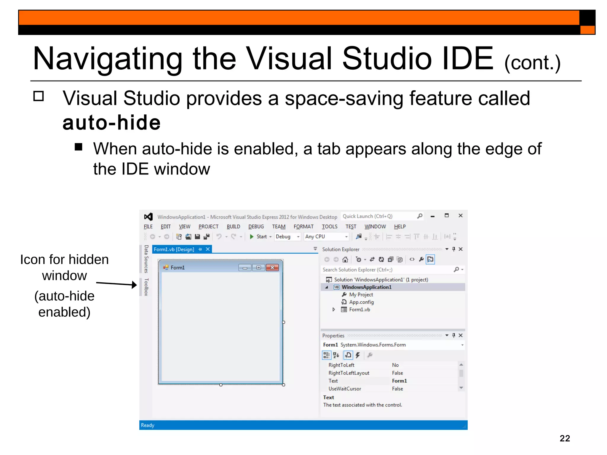 22
Navigating the Visual Studio IDE (cont.)
 Visual Studio provides a space-saving feature called
auto-hide
 When auto-hide is enabled, a tab appears along the edge of
the IDE window
Icon for hidden
window
(auto-hide
enabled)
 
