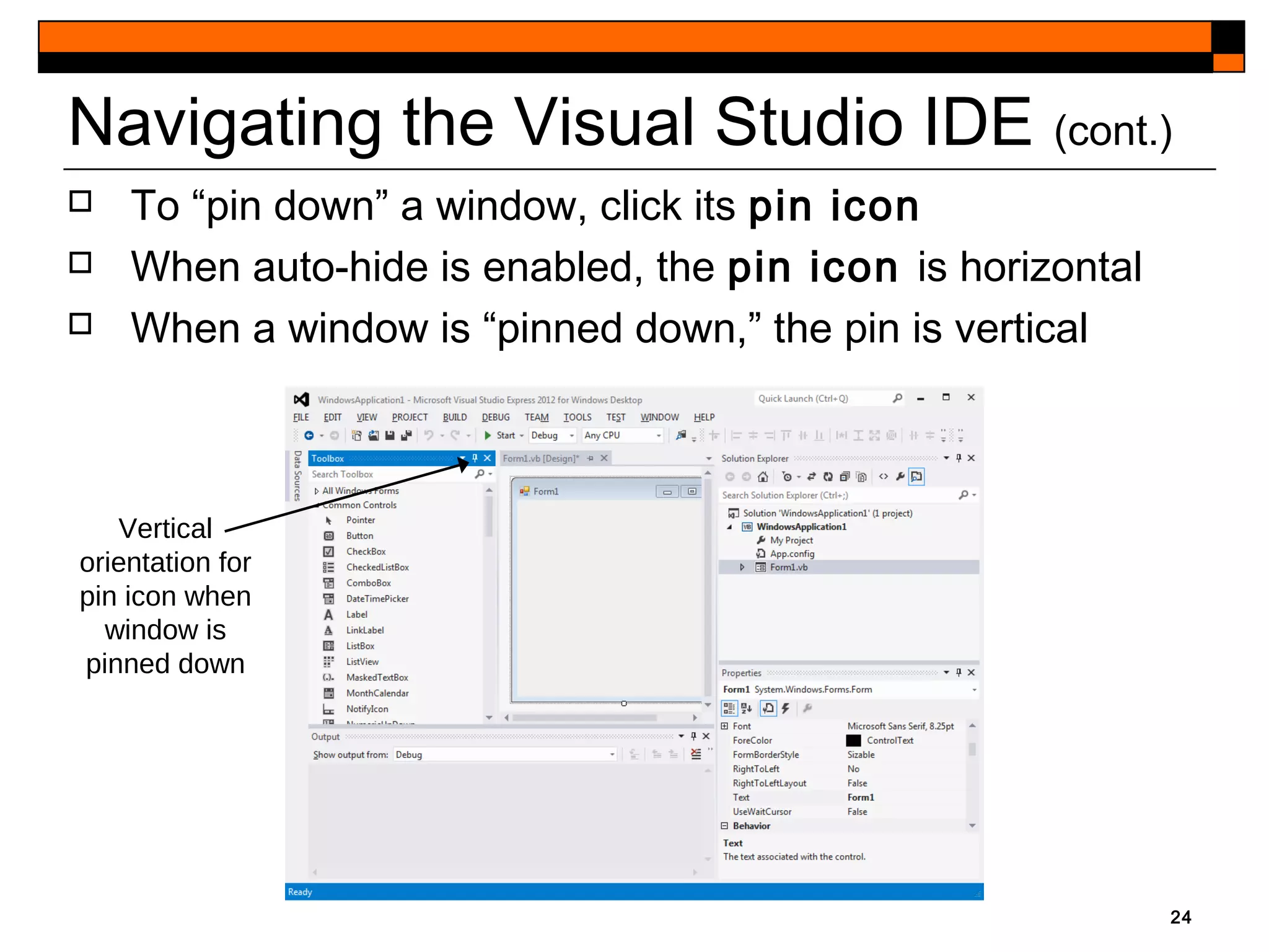 24
Navigating the Visual Studio IDE (cont.)
Vertical
orientation for
pin icon when
window is
pinned down
 To “pin down” a window, click its pin icon
 When auto-hide is enabled, the pin icon is horizontal
 When a window is “pinned down,” the pin is vertical
 