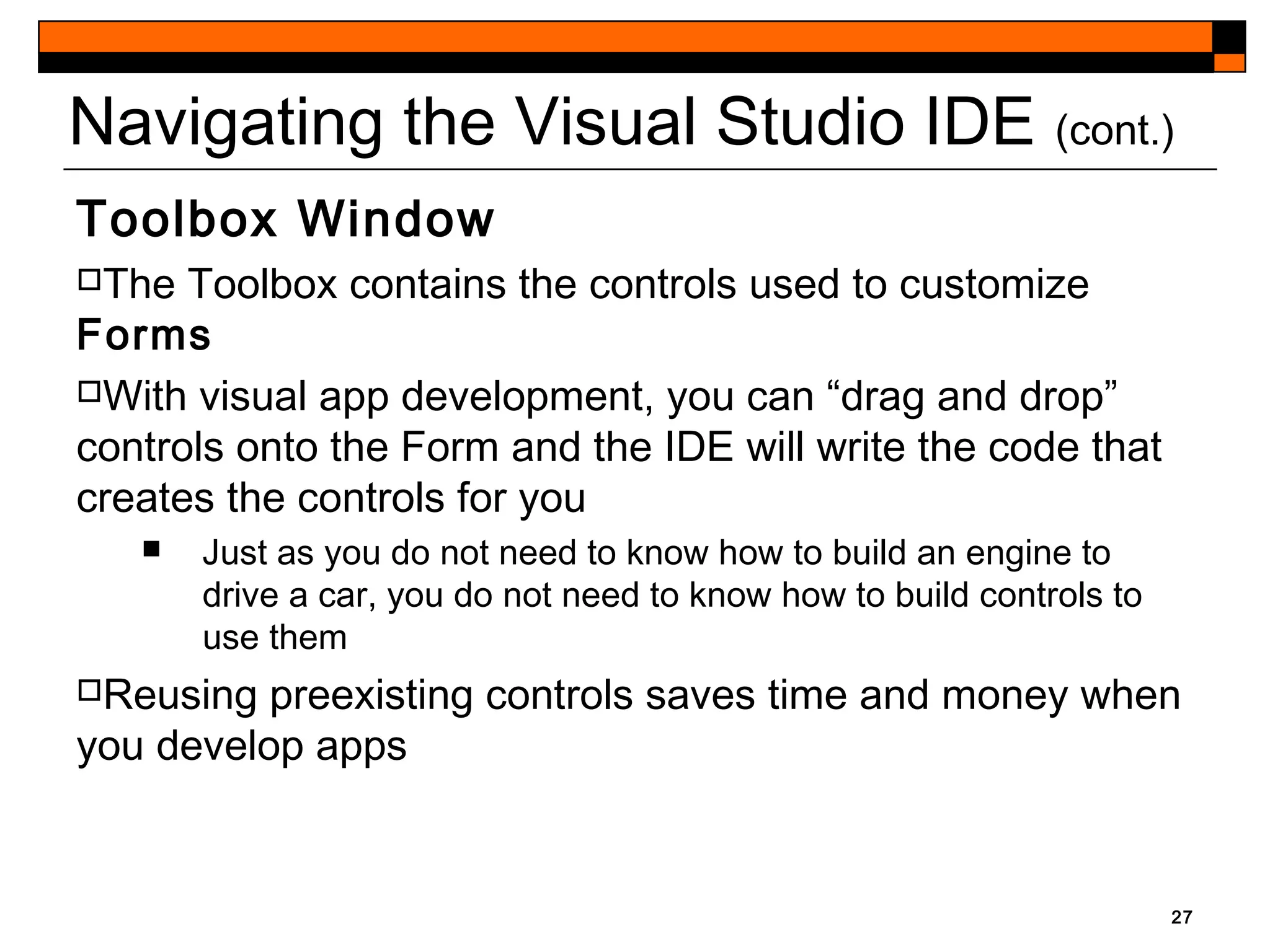 Navigating the Visual Studio IDE (cont.)
Toolbox Window
The Toolbox contains the controls used to customize
Forms
With visual app development, you can “drag and drop”
controls onto the Form and the IDE will write the code that
creates the controls for you
 Just as you do not need to know how to build an engine to
drive a car, you do not need to know how to build controls to
use them
Reusing preexisting controls saves time and money when
you develop apps
27
 