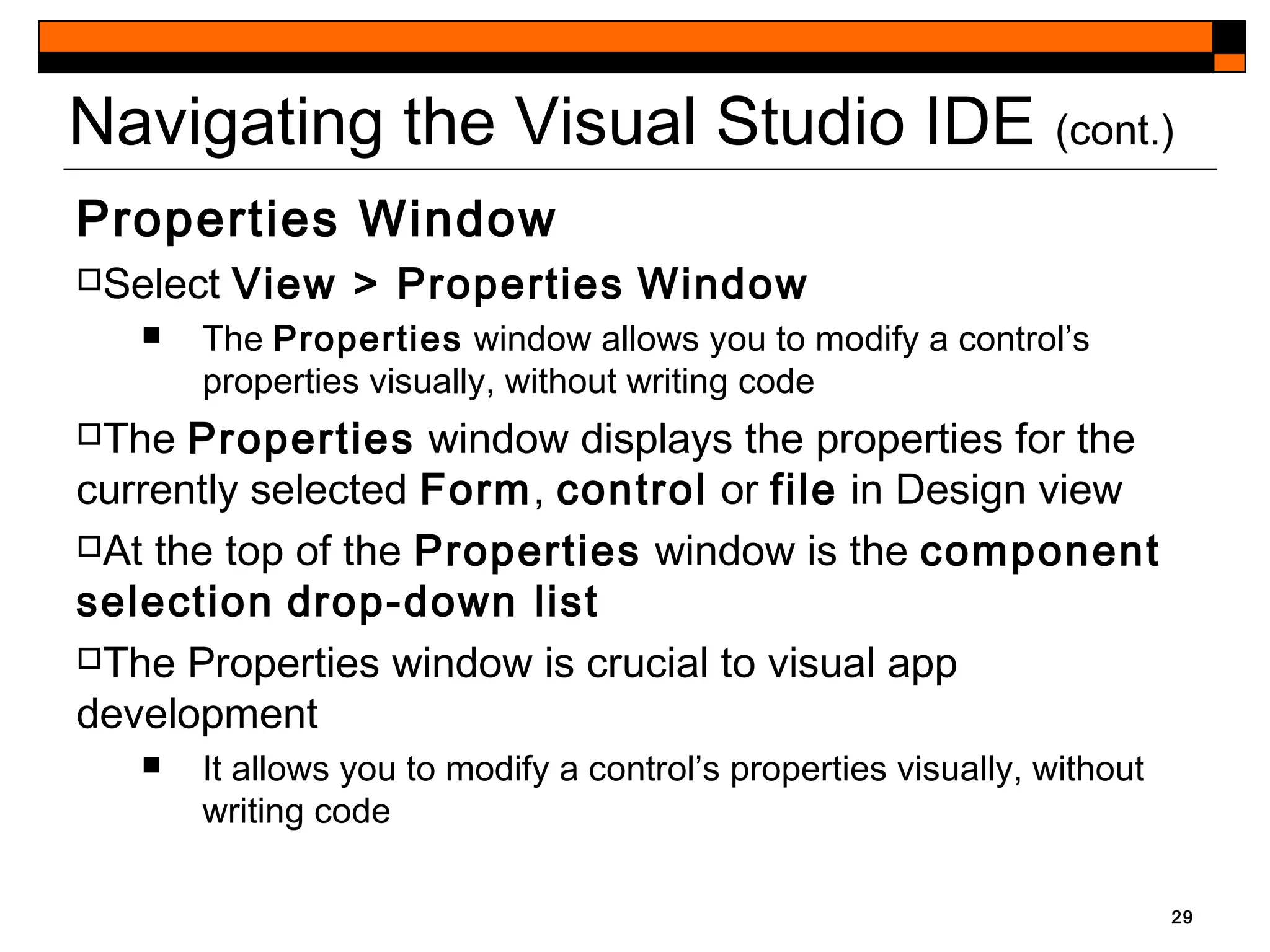 Navigating the Visual Studio IDE (cont.)
Properties Window
Select View > Properties Window
 The Properties window allows you to modify a control’s
properties visually, without writing code
The Properties window displays the properties for the
currently selected Form, control or file in Design view
At the top of the Properties window is the component
selection drop-down list
The Properties window is crucial to visual app
development
 It allows you to modify a control’s properties visually, without
writing code
29
 