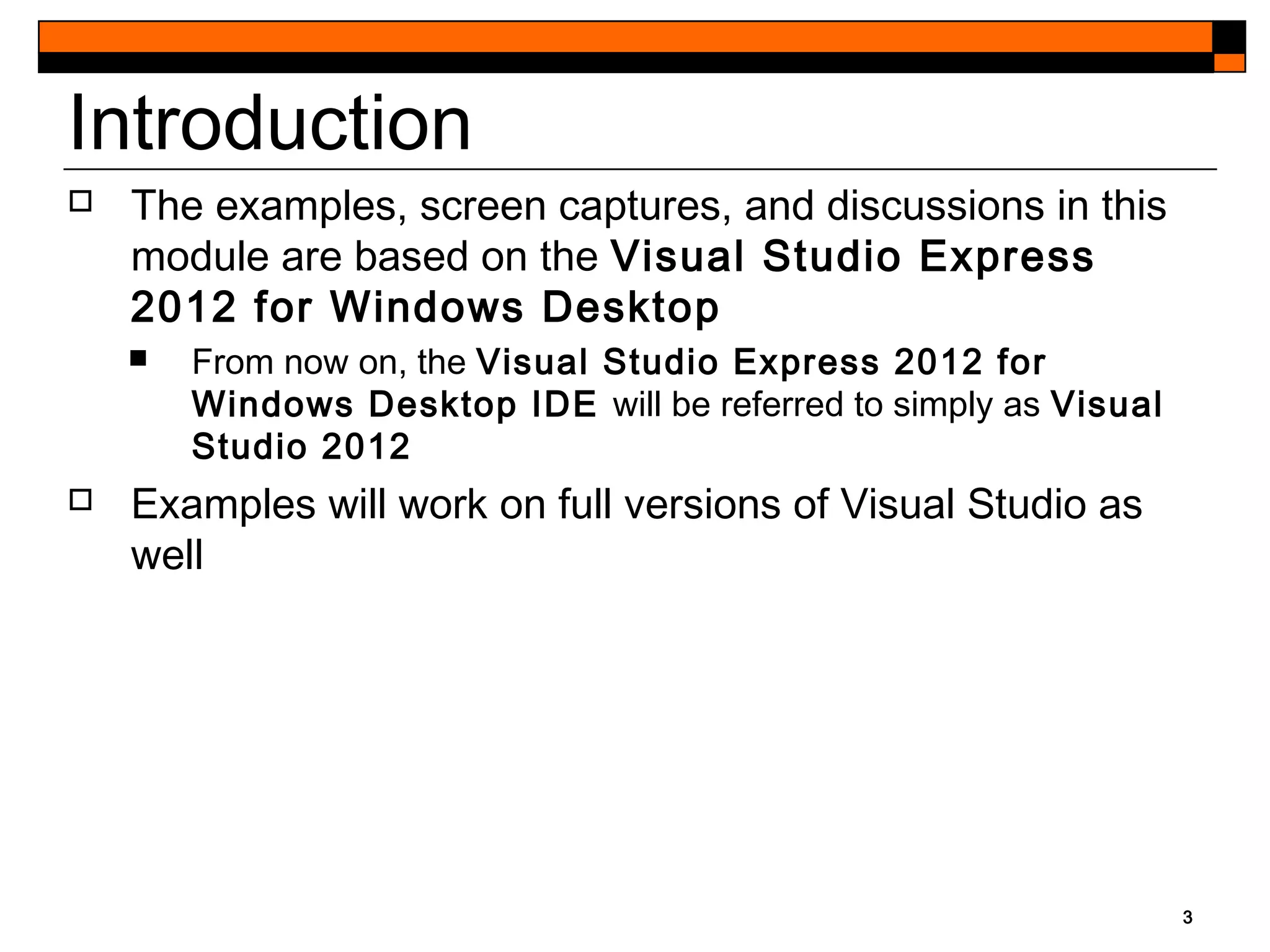3
Introduction
 The examples, screen captures, and discussions in this
module are based on the Visual Studio Express
2012 for Windows Desktop
 From now on, the Visual Studio Express 2012 for
Windows Desktop IDE will be referred to simply as Visual
Studio 2012
 Examples will work on full versions of Visual Studio as
well
 