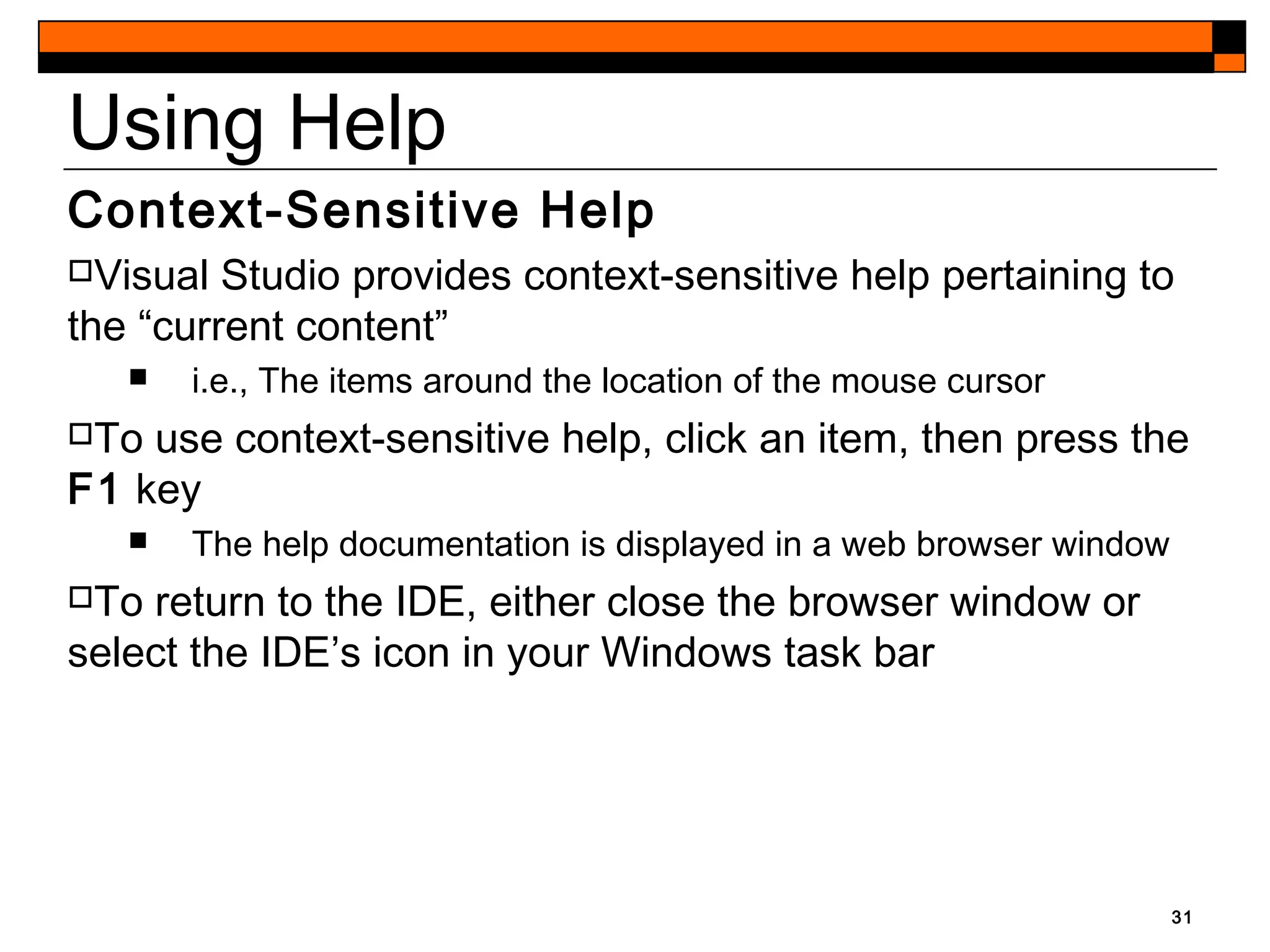31
Using Help
Context-Sensitive Help
Visual Studio provides context-sensitive help pertaining to
the “current content”
 i.e., The items around the location of the mouse cursor
To use context-sensitive help, click an item, then press the
F1 key
 The help documentation is displayed in a web browser window
To return to the IDE, either close the browser window or
select the IDE’s icon in your Windows task bar
 