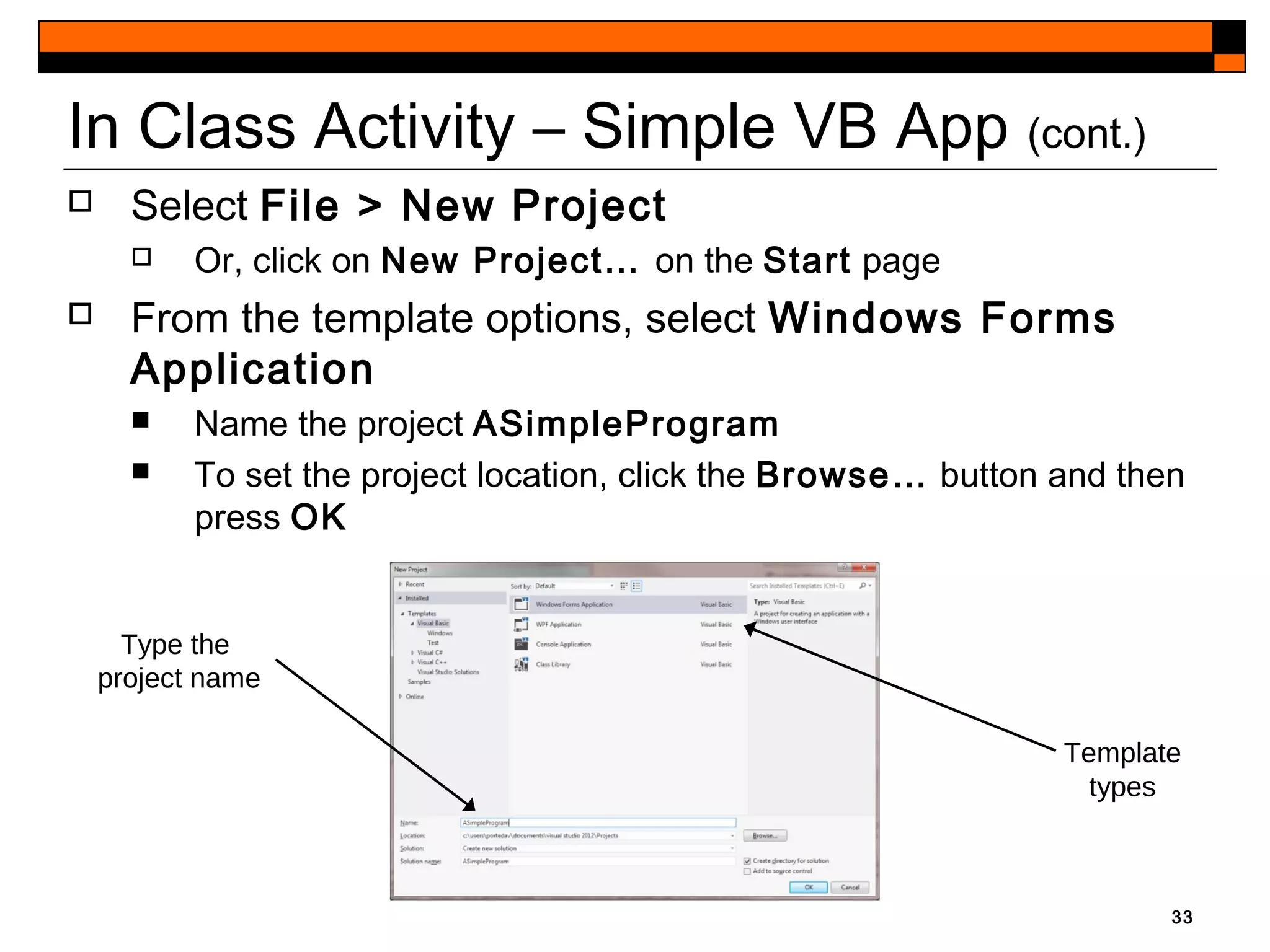 33
In Class Activity – Simple VB App (cont.)
 Select File > New Project
 Or, click on New Project… on the Start page
 From the template options, select Windows Forms
Application
 Name the project ASimpleProgram
 To set the project location, click the Browse… button and then
press OK
Template
types
Type the
project name
 
