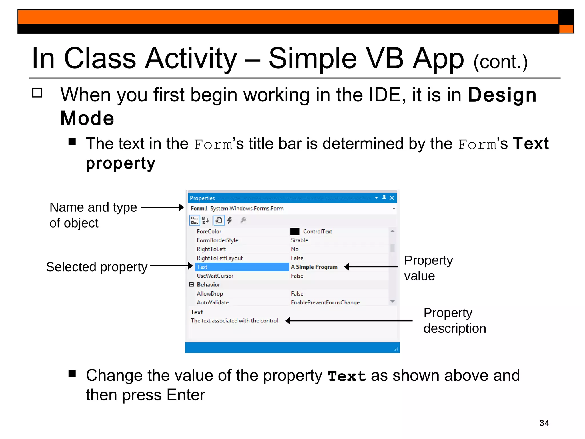  When you first begin working in the IDE, it is in Design
Mode
 The text in the Form’s title bar is determined by the Form’s Text
property
 Change the value of the property Text as shown above and
then press Enter
34
In Class Activity – Simple VB App (cont.)
Name and type
of object
Property
value
Selected property
Property
description
 