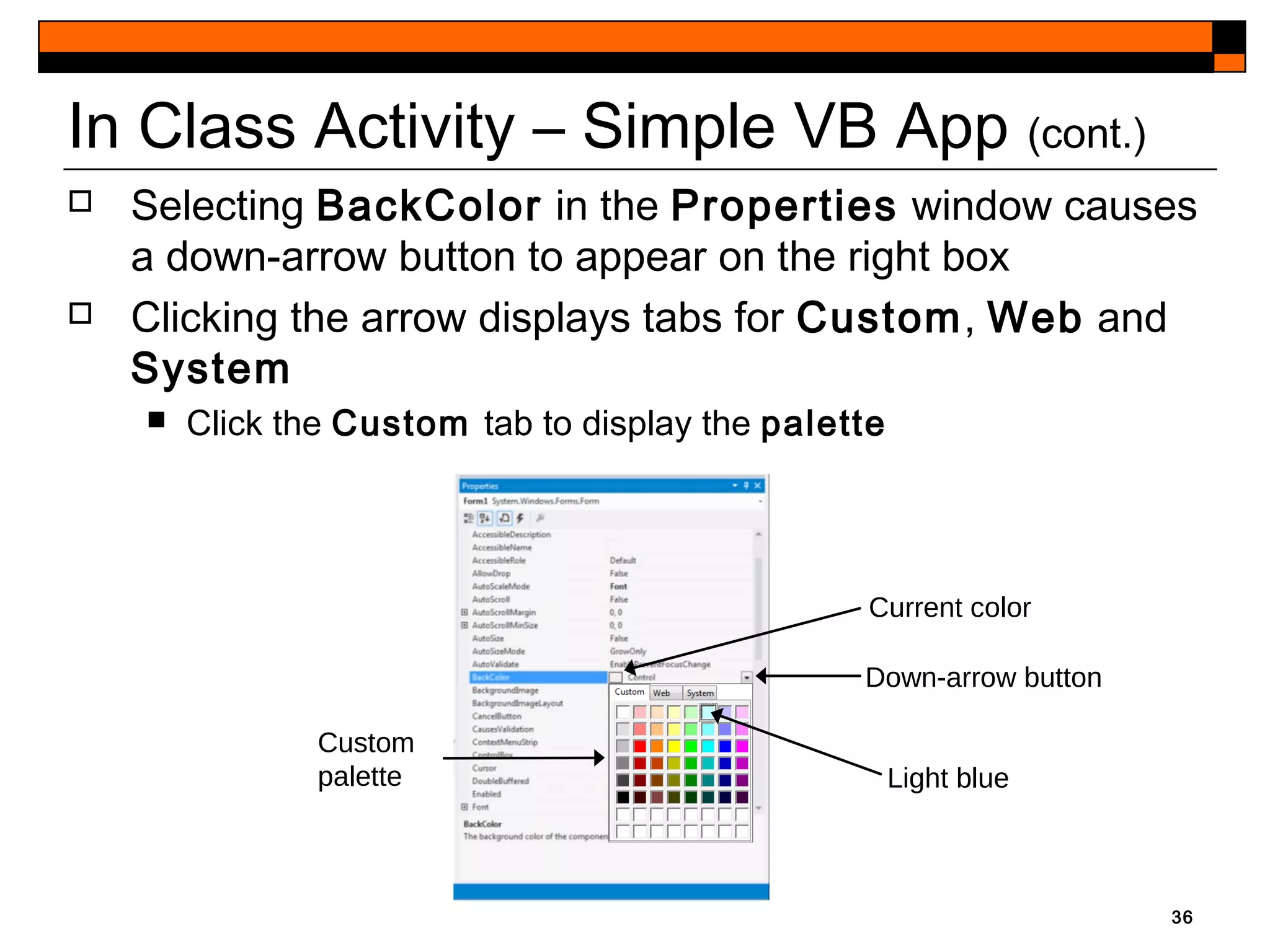 36
In Class Activity – Simple VB App (cont.)
 Selecting BackColor in the Properties window causes
a down-arrow button to appear on the right box
 Clicking the arrow displays tabs for Custom, Web and
System
 Click the Custom tab to display the palette
Current color
Down-arrow button
Light blue
Custom
palette
 