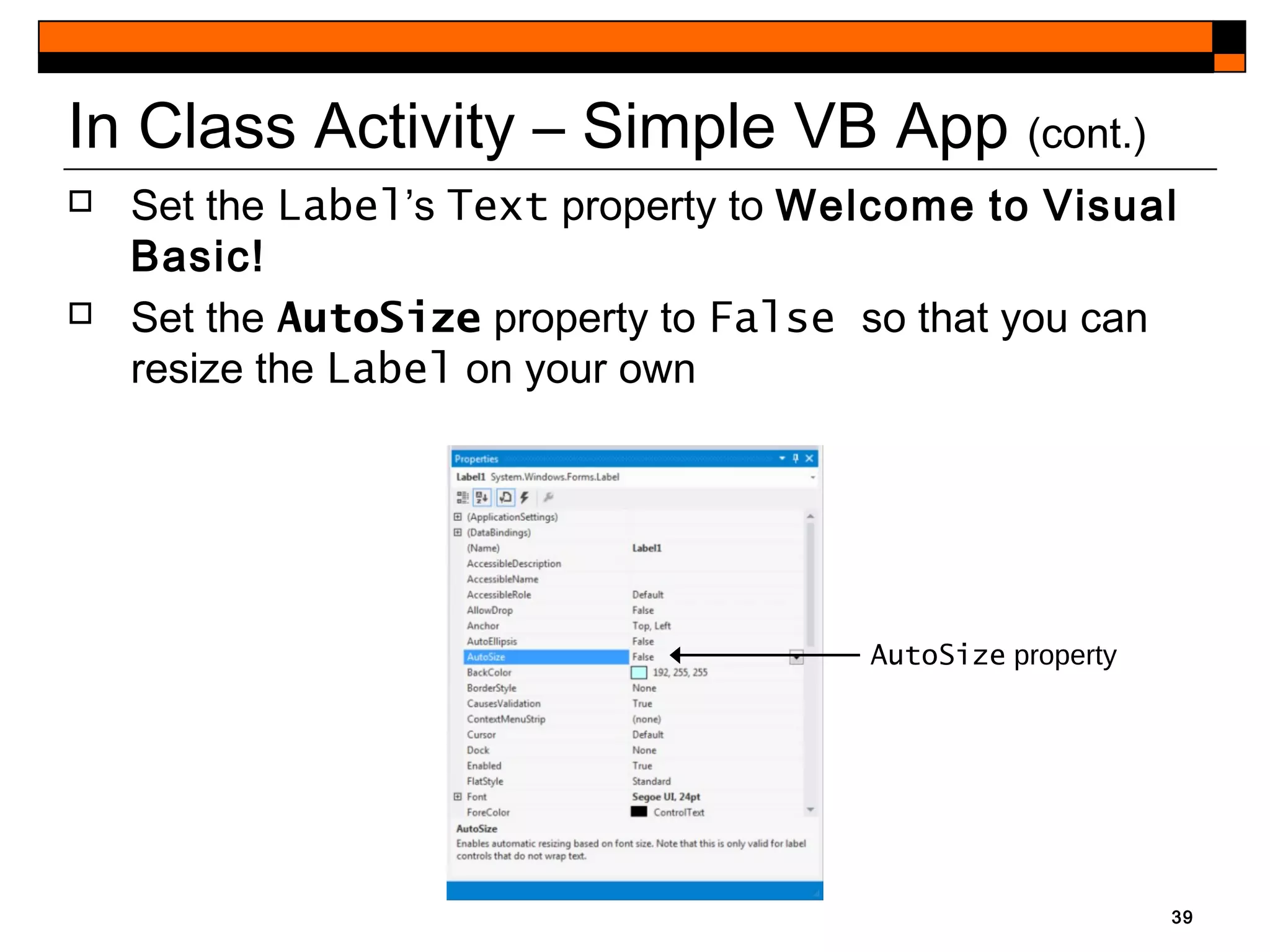 39
In Class Activity – Simple VB App (cont.)
AutoSize property
 Set the Label’s Text property to Welcome to Visual
Basic!
 Set the AutoSize property to False so that you can
resize the Label on your own
 