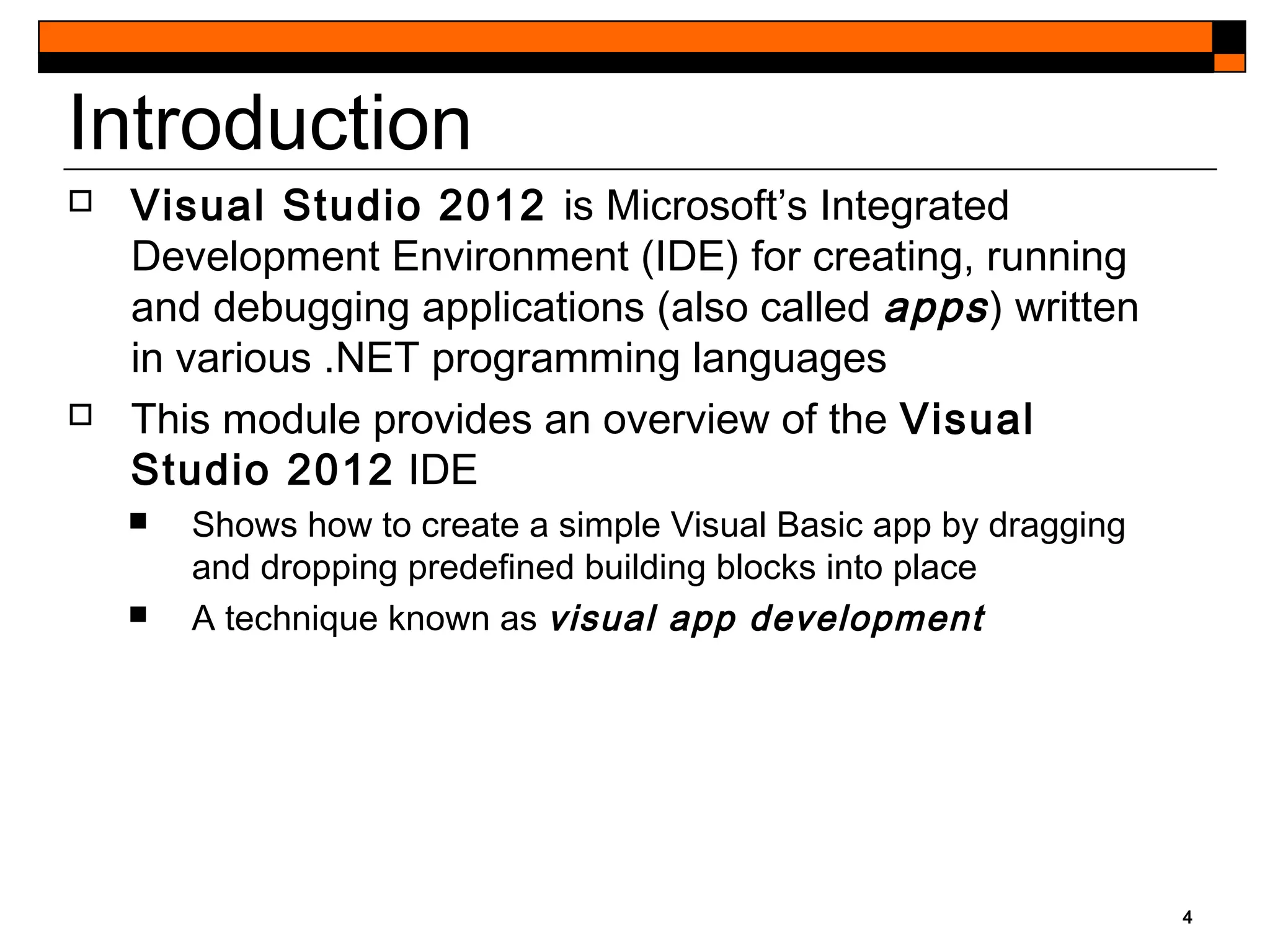 4
Introduction
 Visual Studio 2012 is Microsoft’s Integrated
Development Environment (IDE) for creating, running
and debugging applications (also called apps) written
in various .NET programming languages
 This module provides an overview of the Visual
Studio 2012 IDE
 Shows how to create a simple Visual Basic app by dragging
and dropping predefined building blocks into place
 A technique known as visual app development
 