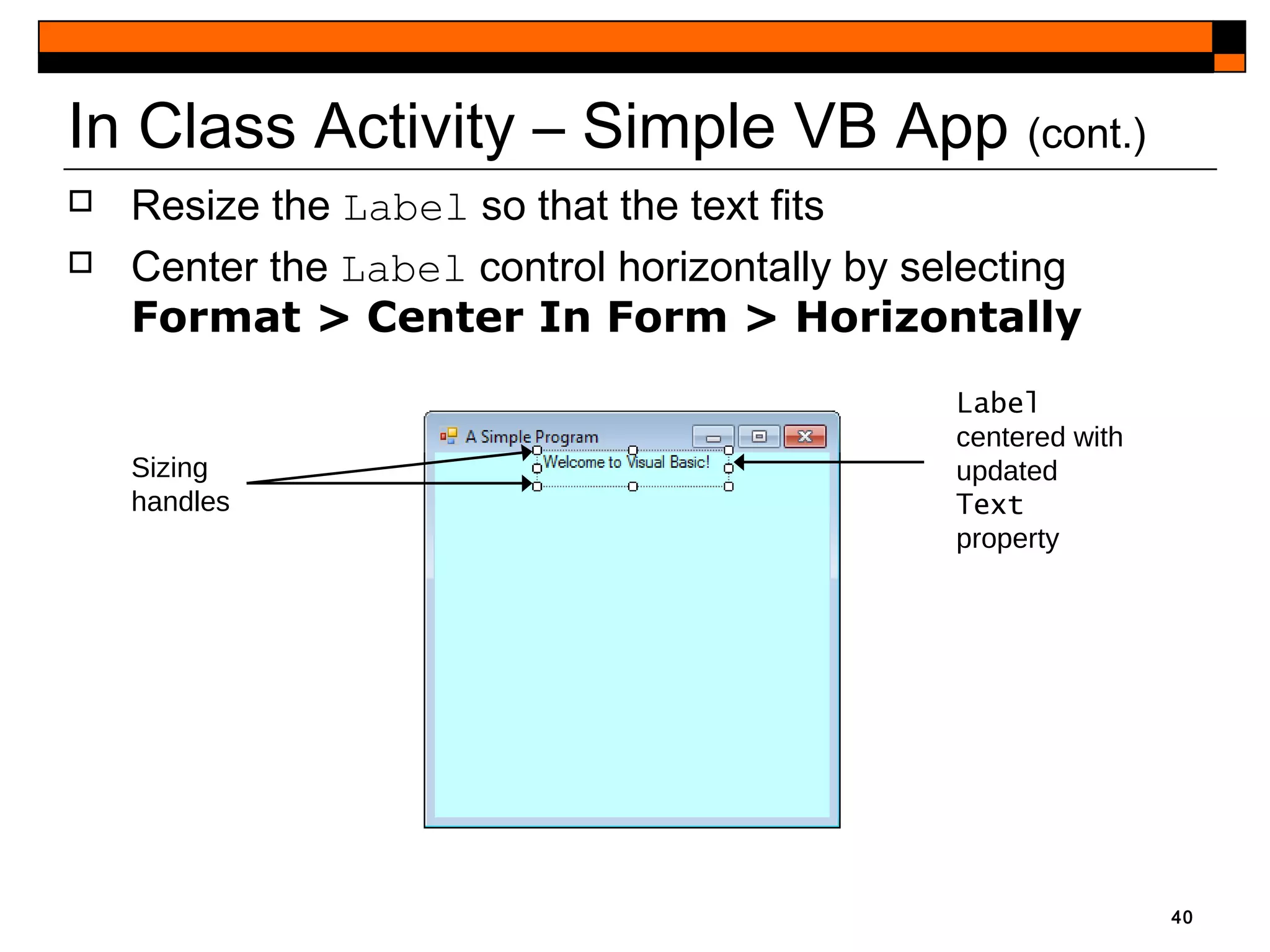 40
 Resize the Label so that the text fits
 Center the Label control horizontally by selecting
Format > Center In Form > Horizontally
In Class Activity – Simple VB App (cont.)
Sizing
handles
Label
centered with
updated
Text
property
 