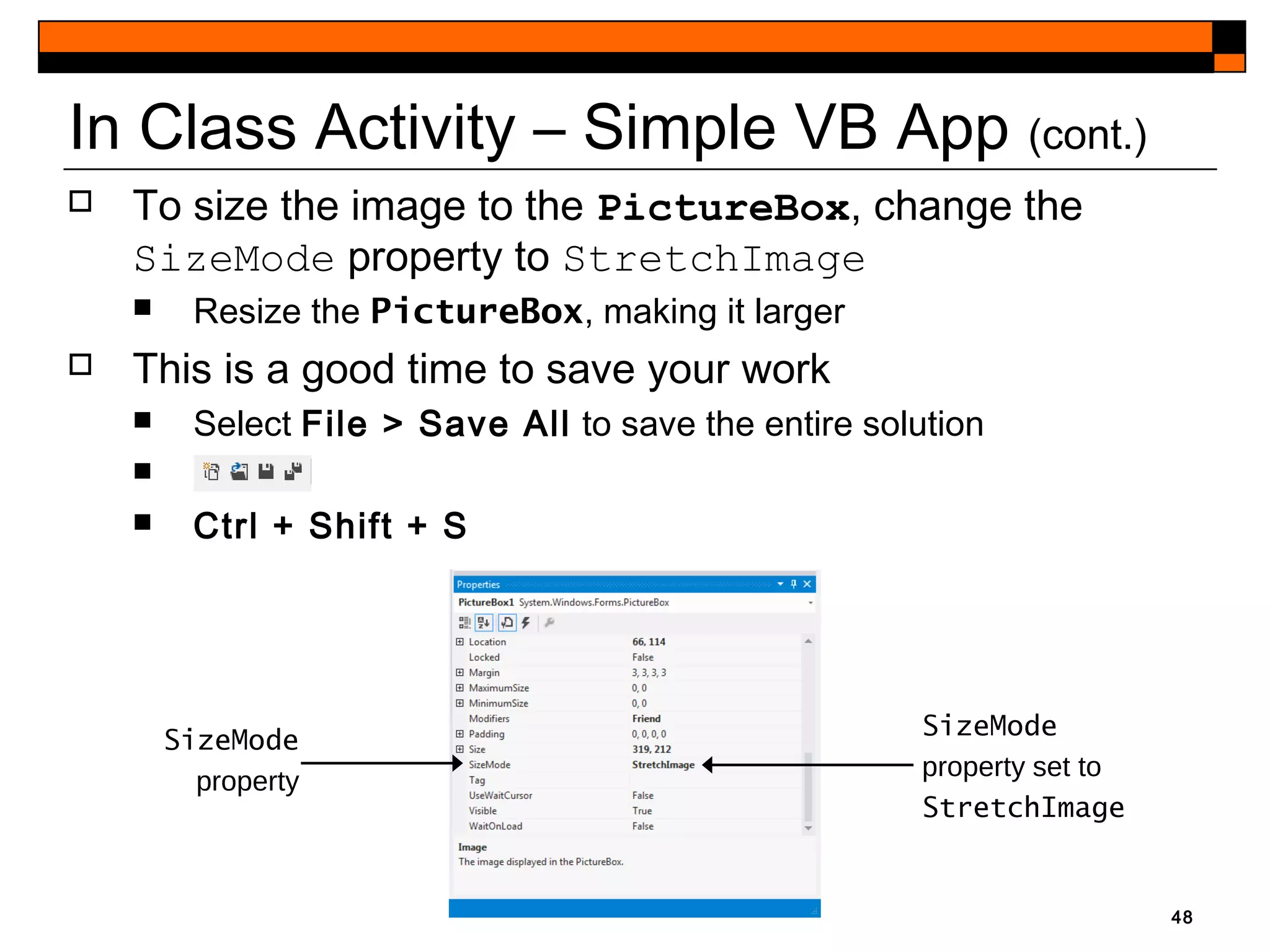In Class Activity – Simple VB App (cont.)
 To size the image to the PictureBox, change the
SizeMode property to StretchImage
 Resize the PictureBox, making it larger
 This is a good time to save your work
 Select File > Save All to save the entire solution
 x
 Ctrl + Shift + S
48
SizeMode
property set to
StretchImage
SizeMode
property
 
