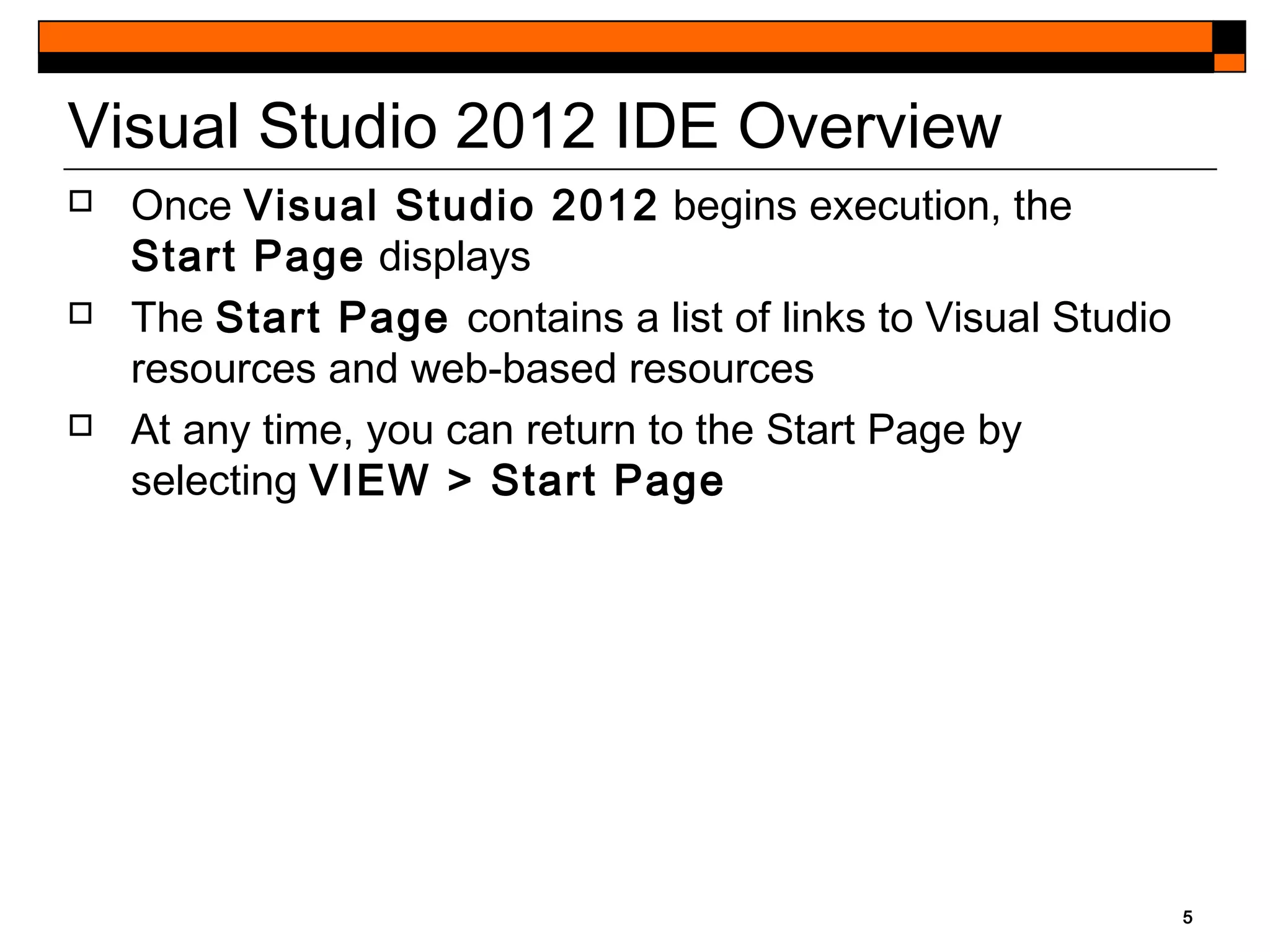 5
Visual Studio 2012 IDE Overview
 Once Visual Studio 2012 begins execution, the
Start Page displays
 The Start Page contains a list of links to Visual Studio
resources and web-based resources
 At any time, you can return to the Start Page by
selecting VIEW > Start Page
 