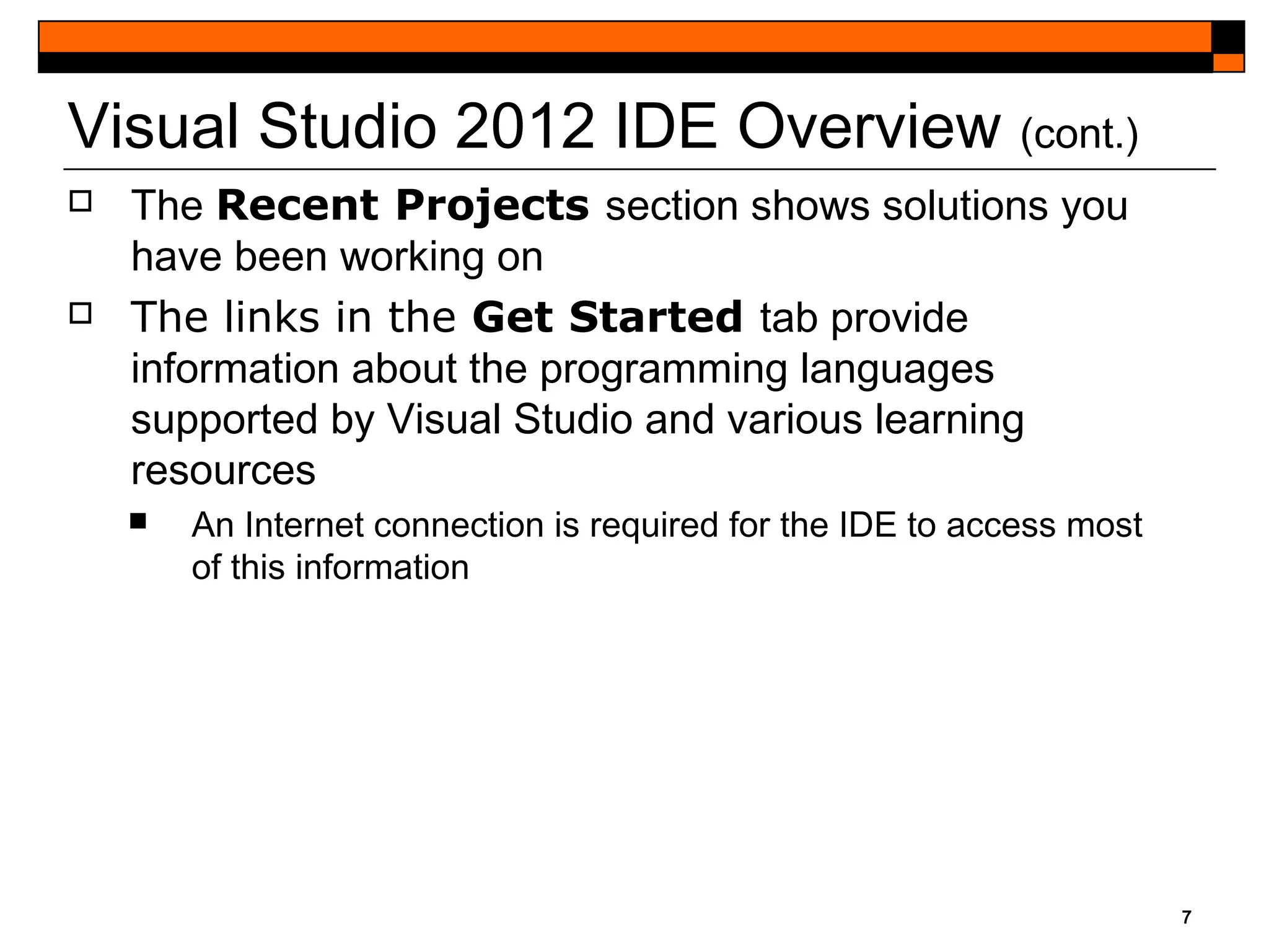 7
Visual Studio 2012 IDE Overview (cont.)
 The Recent Projects section shows solutions you
have been working on
 The links in the Get Started tab provide
information about the programming languages
supported by Visual Studio and various learning
resources
 An Internet connection is required for the IDE to access most
of this information
 