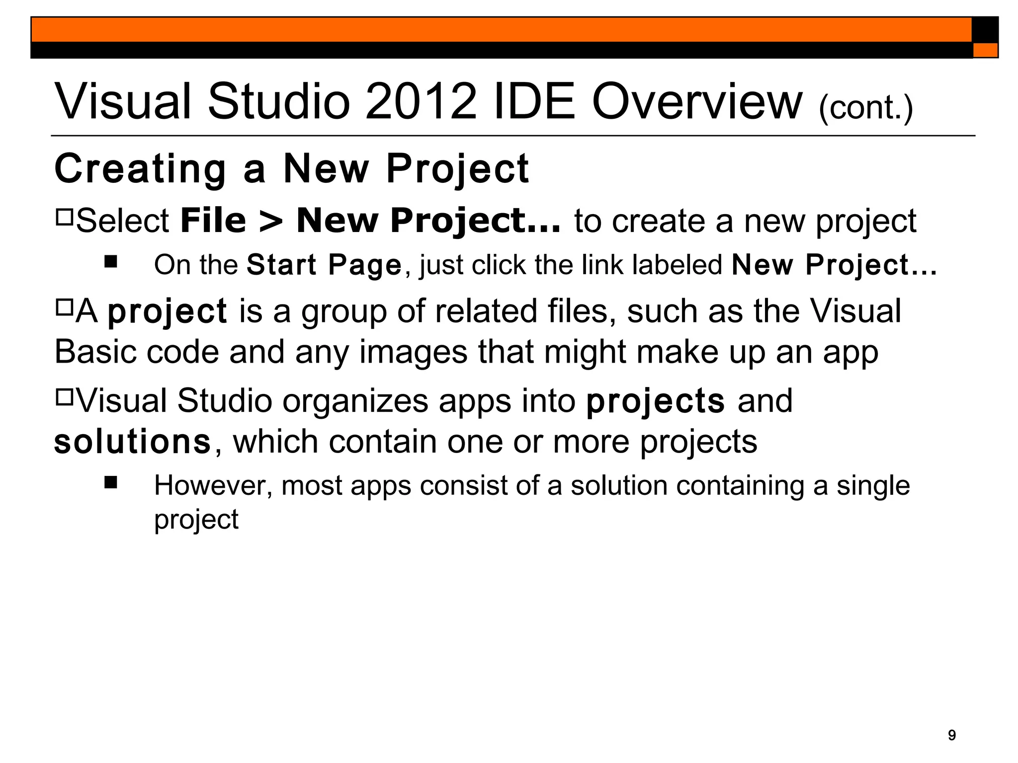 9
Visual Studio 2012 IDE Overview (cont.)
Creating a New Project
Select File > New Project... to create a new project
 On the Start Page, just click the link labeled New Project…
A project is a group of related files, such as the Visual
Basic code and any images that might make up an app
Visual Studio organizes apps into projects and
solutions, which contain one or more projects
 However, most apps consist of a solution containing a single
project
 