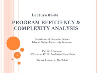 Lecture 03-04

PROGRAM EFFICIENCY &
COMPLEXITY ANALYSIS
Department of Computer Science
Islamia College Univerisity Peshawar

1

Fall 2012 Semester
BCS course: CS 00 Analysis of Algorithms
Course Instructor: Mr. Zahid

 