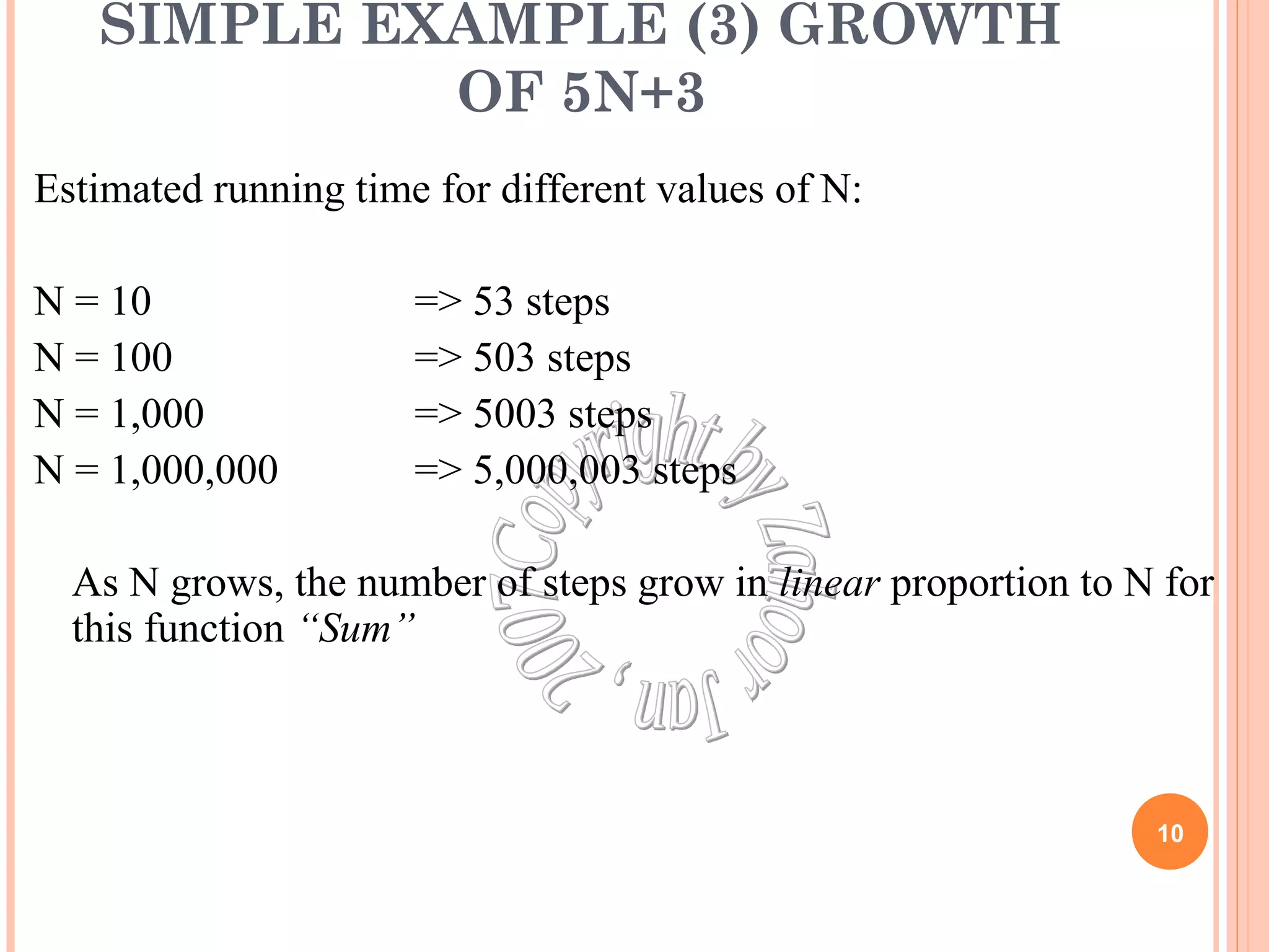 SIMPLE EXAMPLE (3) GROWTH 
OF 5N+3 
Estimated running time for different values of N: 
N = 10 => 53 steps 
N = 100 => 503 steps 
N = 1,000 => 5003 steps 
N = 1,000,000 => 5,000,003 steps 
As N grows, the number of steps grow in linear proportion to N for 
this function “Sum” 
10 
 