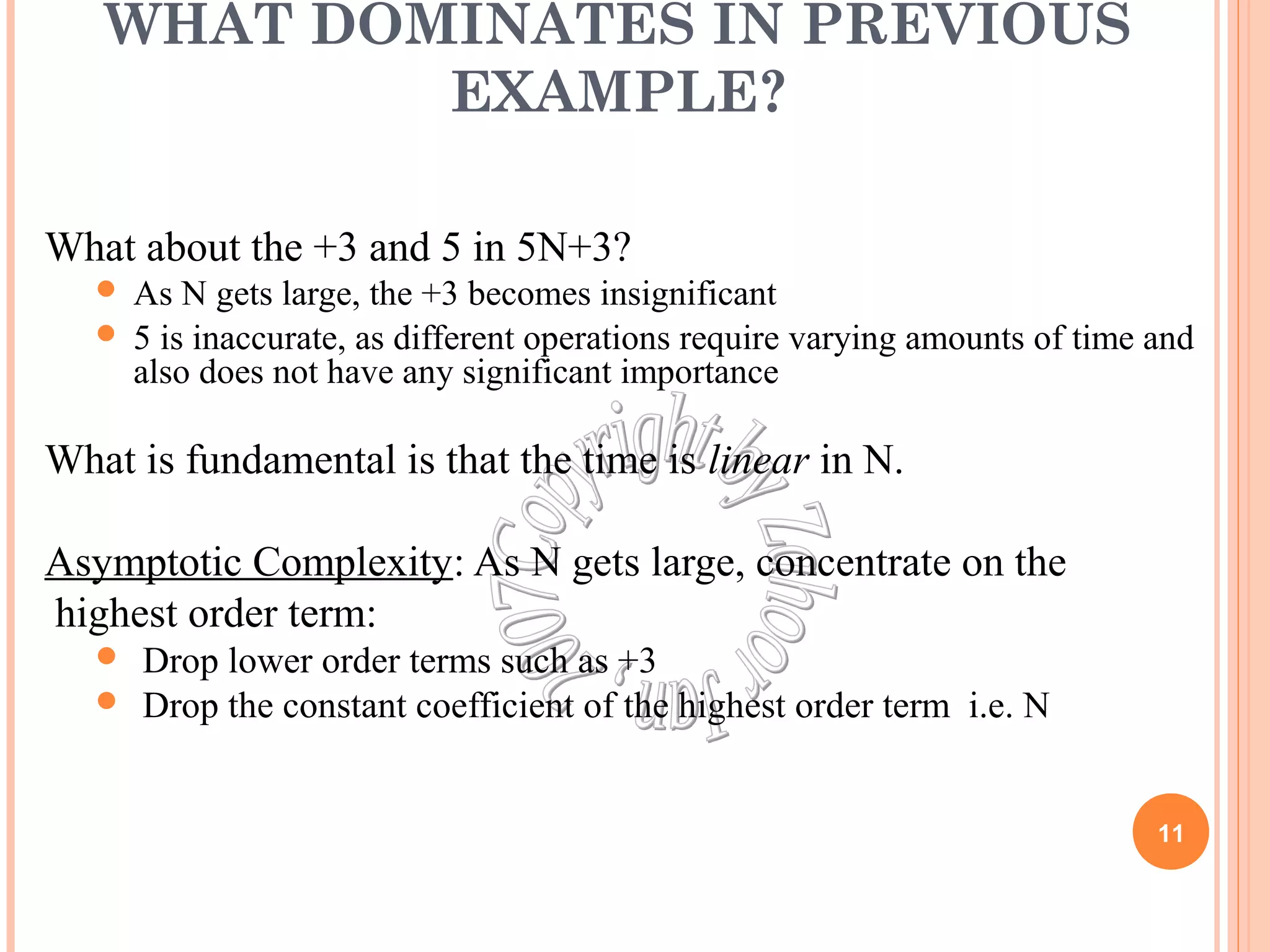 WHAT DOMINATES IN PREVIOUS 
EXAMPLE? 
What about the +3 and 5 in 5N+3? 
 As N gets large, the +3 becomes insignificant 
 5 is inaccurate, as different operations require varying amounts of time and 
also does not have any significant importance 
What is fundamental is that the time is linear in N. 
Asymptotic Complexity: As N gets large, concentrate on the 
highest order term: 
 Drop lower order terms such as +3 
 Drop the constant coefficient of the highest order term i.e. N 
11 
 