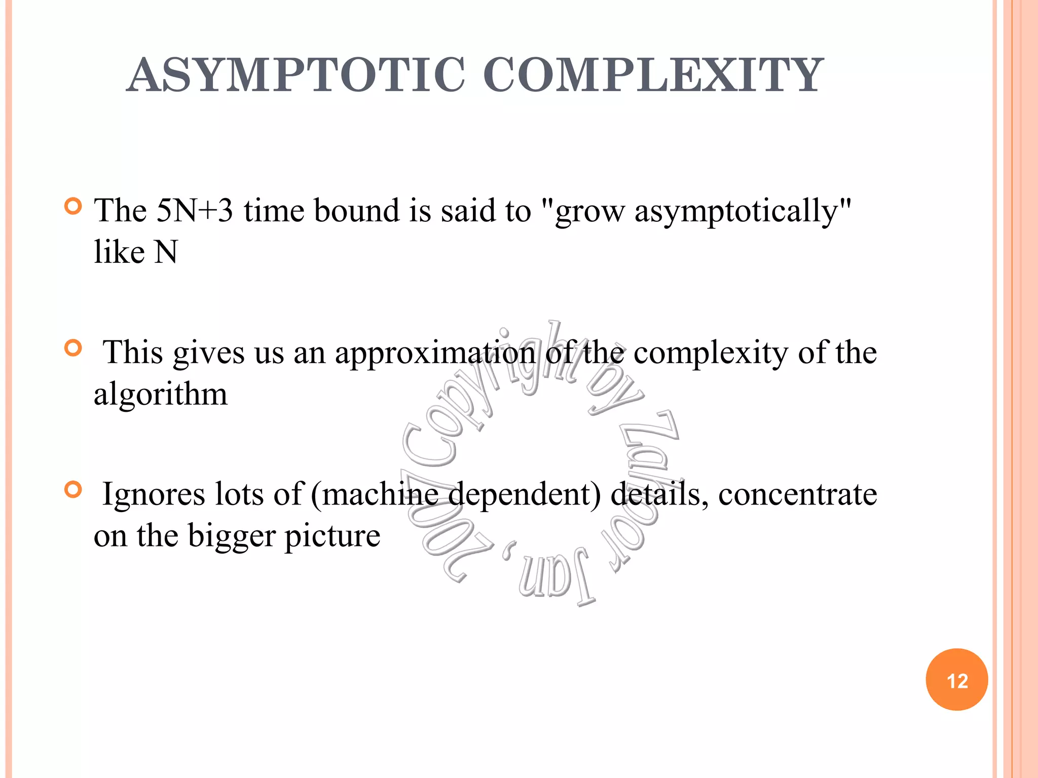 ASYMPTOTIC COMPLEXITY 
 The 5N+3 time bound is said to "grow asymptotically" 
like N 
 This gives us an approximation of the complexity of the 
algorithm 
 Ignores lots of (machine dependent) details, concentrate 
on the bigger picture 
12 
 