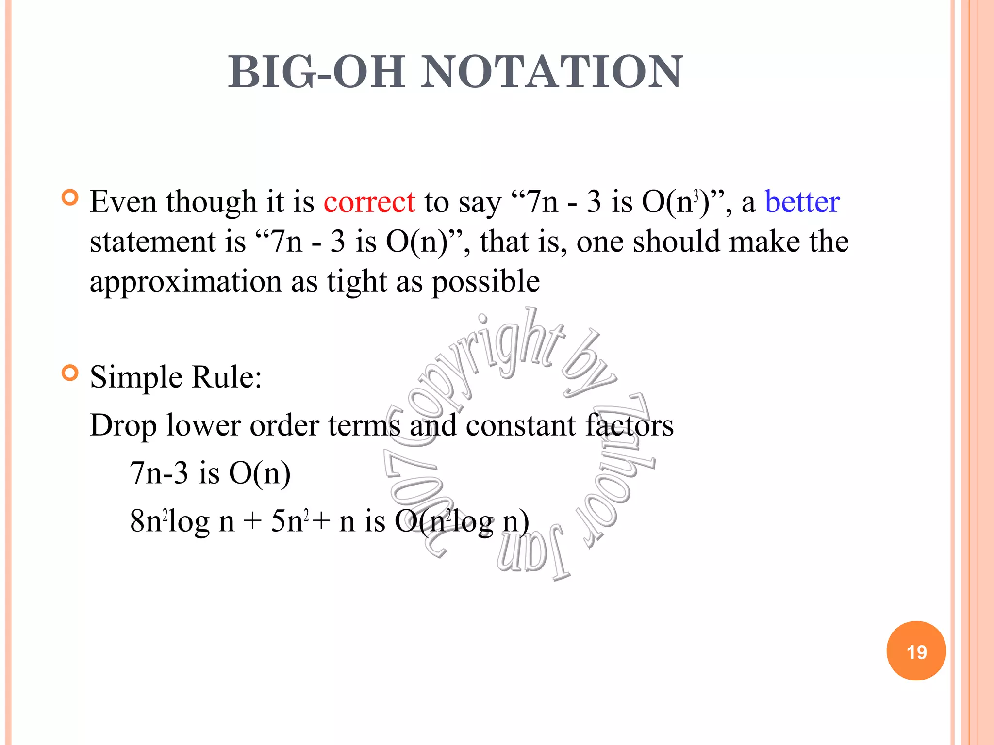 BIG-OH NOTATION 
 Even though it is correct to say “7n - 3 is O(n3)”, a better 
statement is “7n - 3 is O(n)”, that is, one should make the 
approximation as tight as possible 
 Simple Rule: 
Drop lower order terms and constant factors 
7n-3 is O(n) 
8n2log n + 5n2 + n is O(n2log n) 
19 
 
