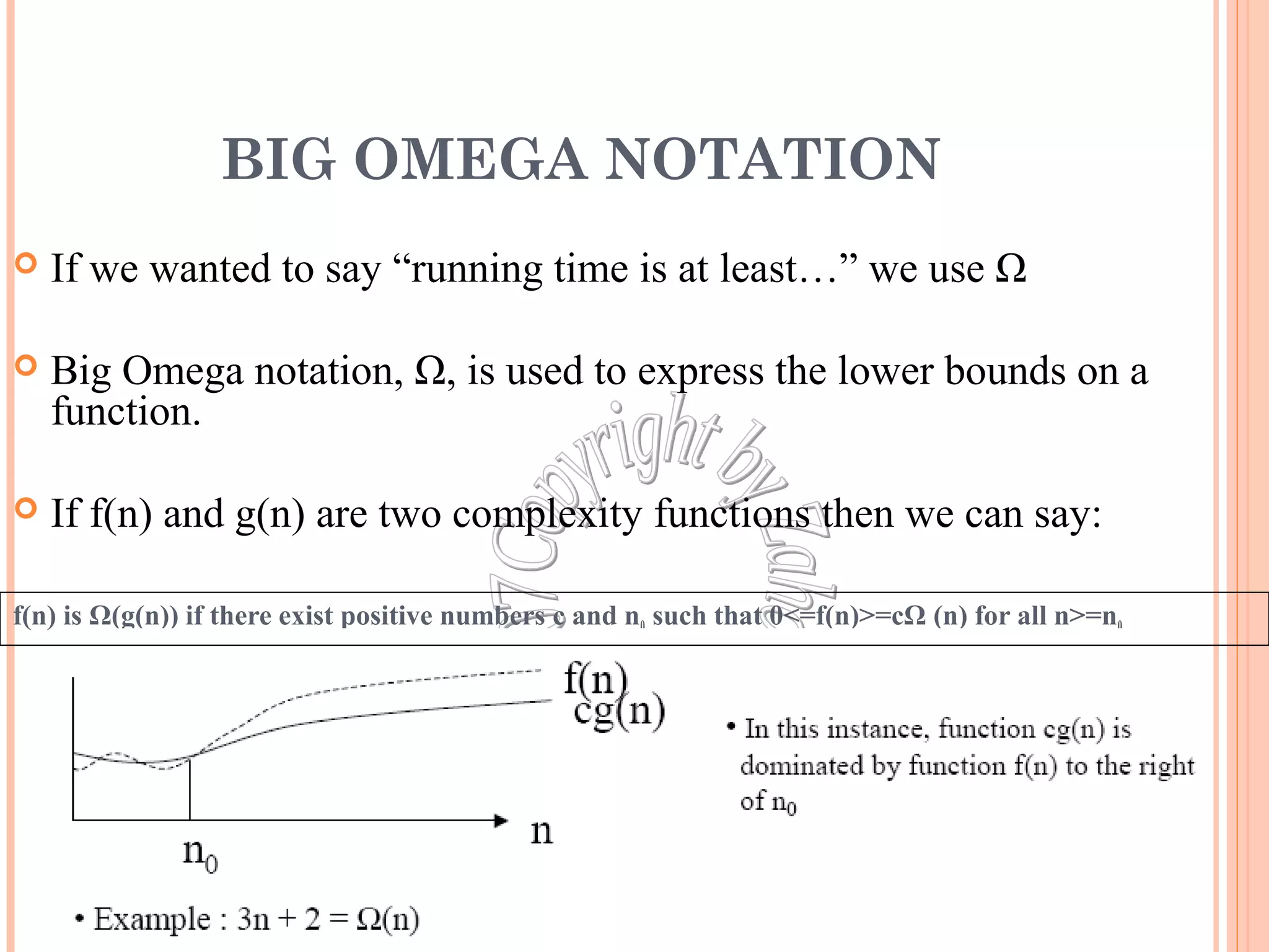 BIG OMEGA NOTATION 
 If we wanted to say “running time is at least…” we use Ω 
 Big Omega notation, Ω, is used to express the lower bounds on a 
function. 
 If f(n) and g(n) are two complexity functions then we can say: 
f(n) is Ω(g(n)) if there exist positive numbers c and n0 such that 0<=f(n)>=cΩ (n) for all n>=n0 
20 
 