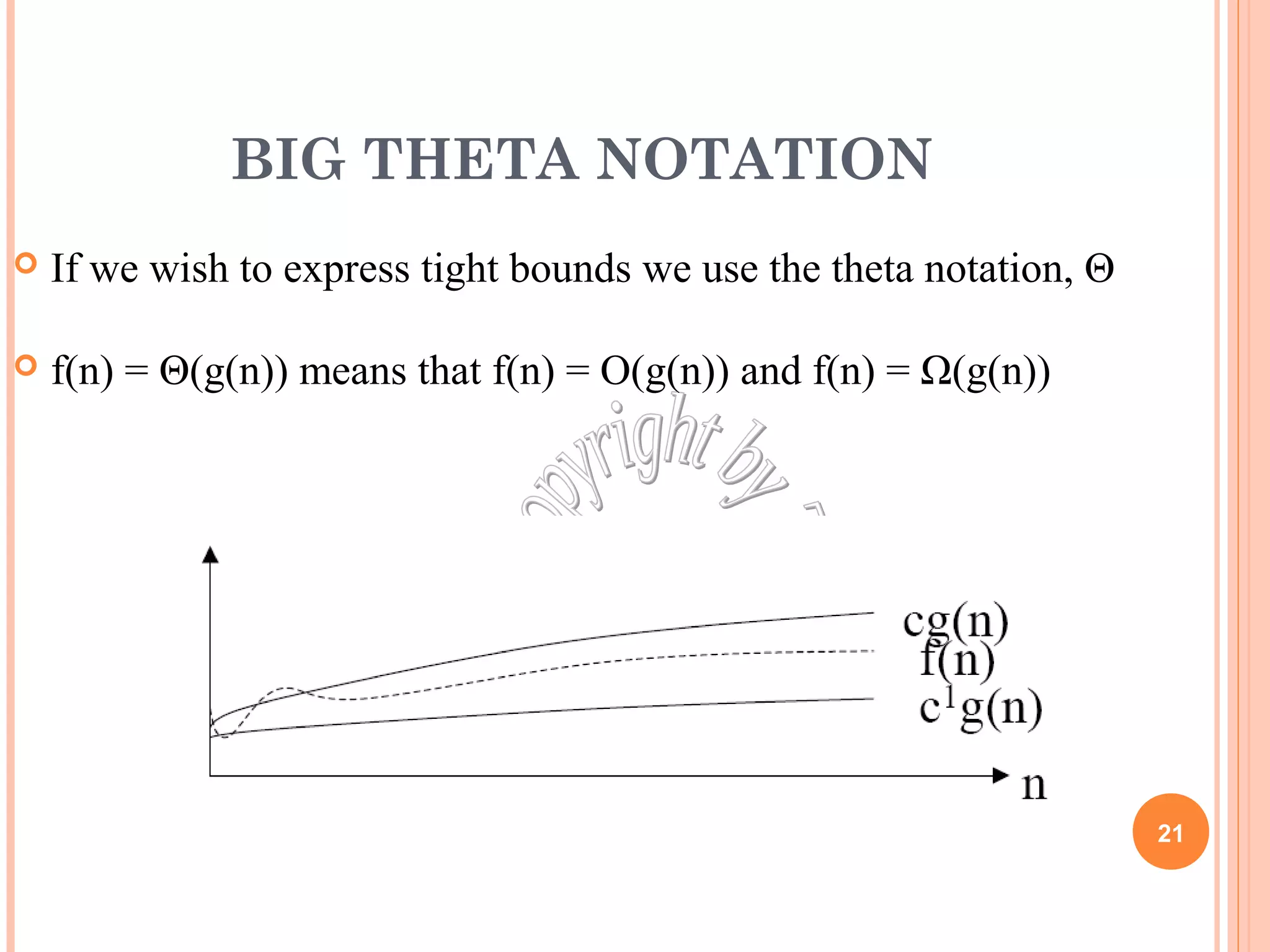 BIG THETA NOTATION 
 If we wish to express tight bounds we use the theta notation, Θ 
 f(n) = Θ(g(n)) means that f(n) = O(g(n)) and f(n) = Ω(g(n)) 
21 
 