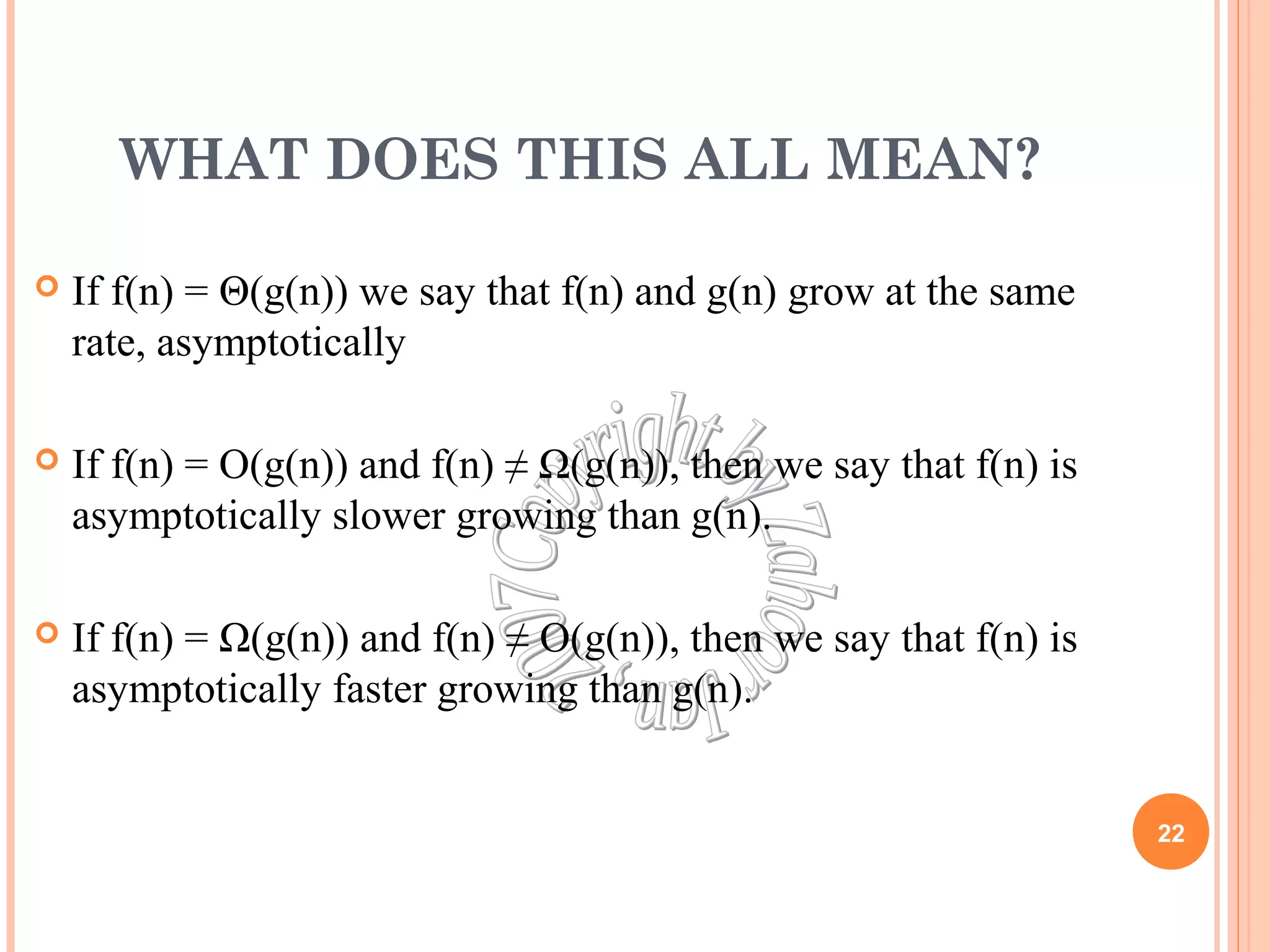 WHAT DOES THIS ALL MEAN? 
 If f(n) = Θ(g(n)) we say that f(n) and g(n) grow at the same 
rate, asymptotically 
 If f(n) = O(g(n)) and f(n) ≠ Ω(g(n)), then we say that f(n) is 
asymptotically slower growing than g(n). 
 If f(n) = Ω(g(n)) and f(n) ≠ O(g(n)), then we say that f(n) is 
asymptotically faster growing than g(n). 
22 
 
