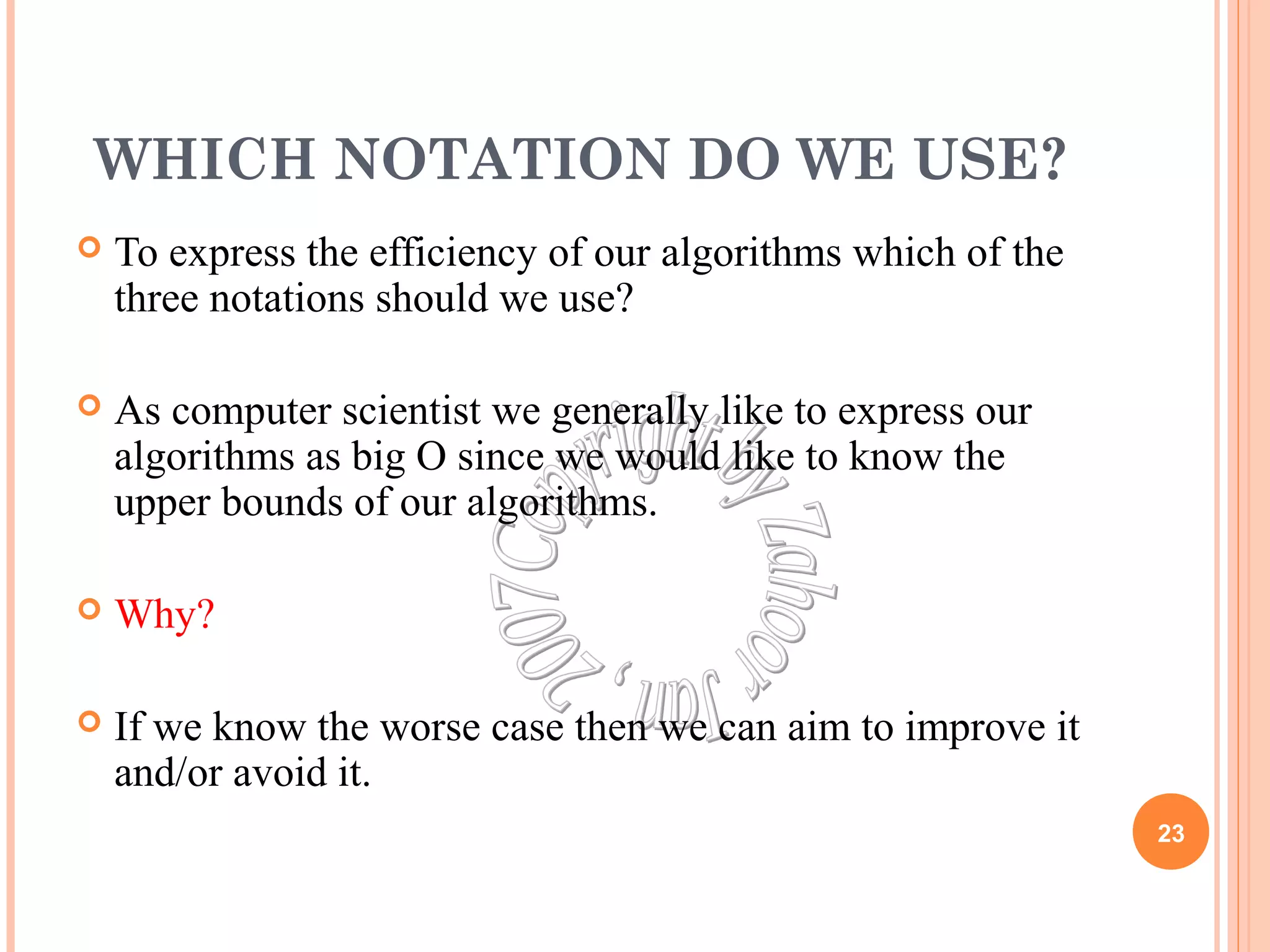 WHICH NOTATION DO WE USE? 
 To express the efficiency of our algorithms which of the 
three notations should we use? 
 As computer scientist we generally like to express our 
algorithms as big O since we would like to know the 
upper bounds of our algorithms. 
 Why? 
 If we know the worse case then we can aim to improve it 
and/or avoid it. 
23 
 