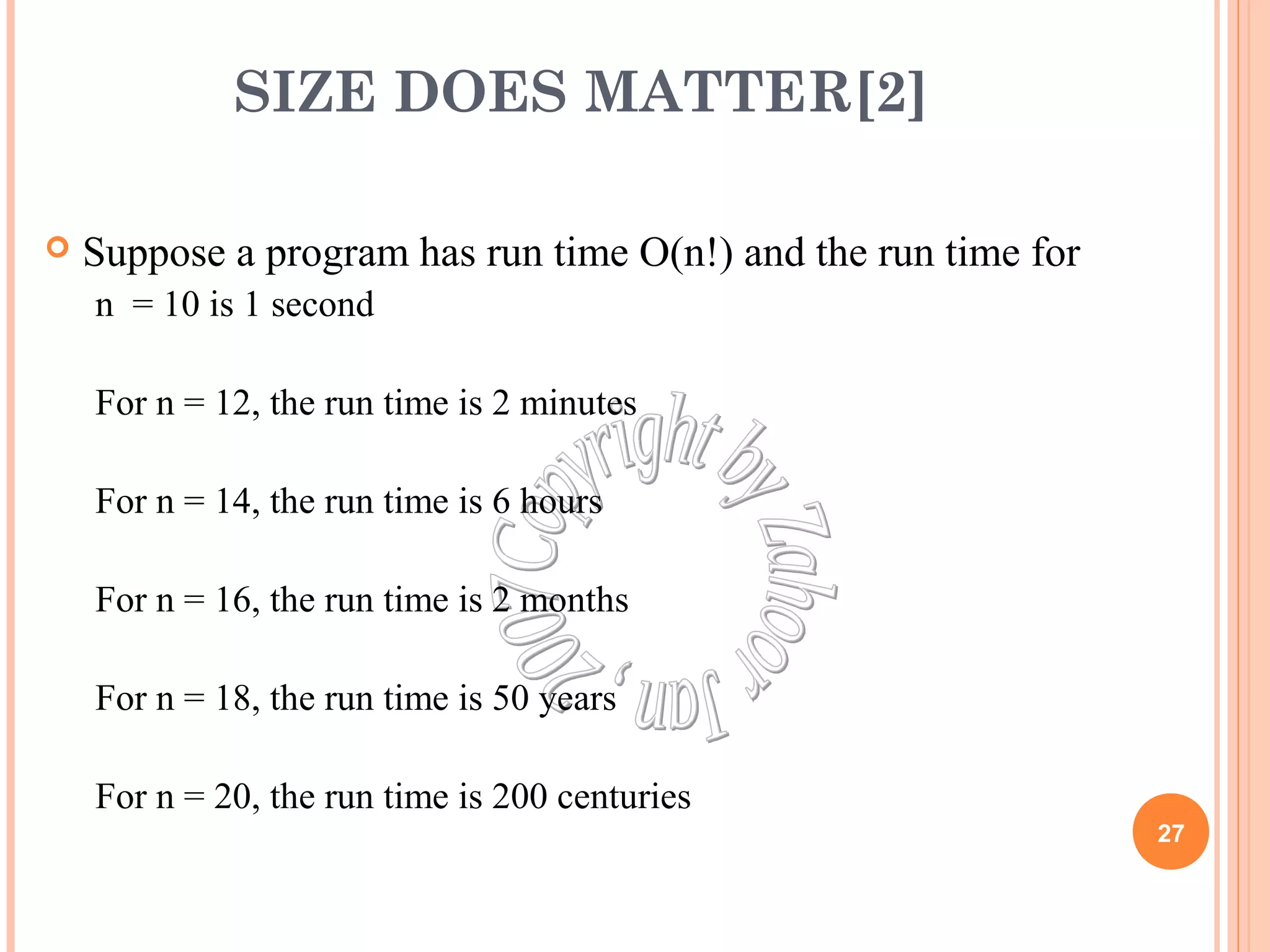 SIZE DOES MATTER[2] 
 Suppose a program has run time O(n!) and the run time for 
n = 10 is 1 second 
For n = 12, the run time is 2 minutes 
For n = 14, the run time is 6 hours 
For n = 16, the run time is 2 months 
For n = 18, the run time is 50 years 
For n = 20, the run time is 200 centuries 
27 
 