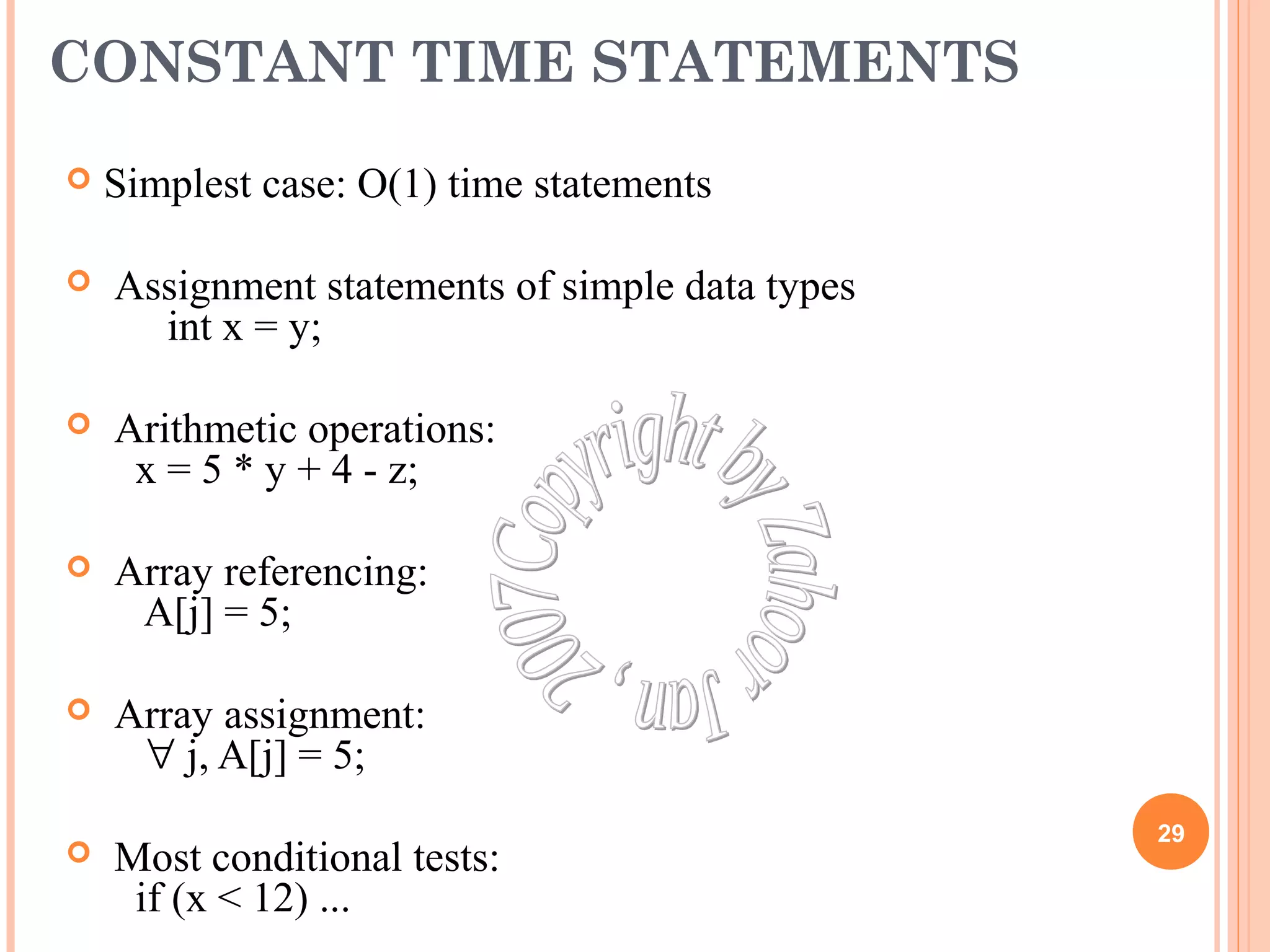 CONSTANT TIME STATEMENTS 
 Simplest case: O(1) time statements 
 Assignment statements of simple data types 
int x = y; 
 Arithmetic operations: 
x = 5 * y + 4 - z; 
 Array referencing: 
A[j] = 5; 
 Array assignment: 
" j, A[j] = 5; 
 Most conditional tests: 
if (x < 12) ... 
29 
 