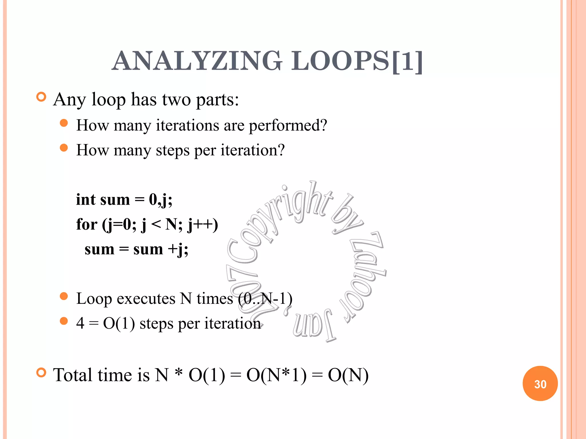 ANALYZING LOOPS[1] 
 Any loop has two parts: 
 How many iterations are performed? 
 How many steps per iteration? 
int sum = 0,j; 
for (j=0; j < N; j++) 
sum = sum +j; 
 Loop executes N times (0..N-1) 
 4 = O(1) steps per iteration 
 Total time is N * O(1) = O(N*1) = O(N) 30 
 