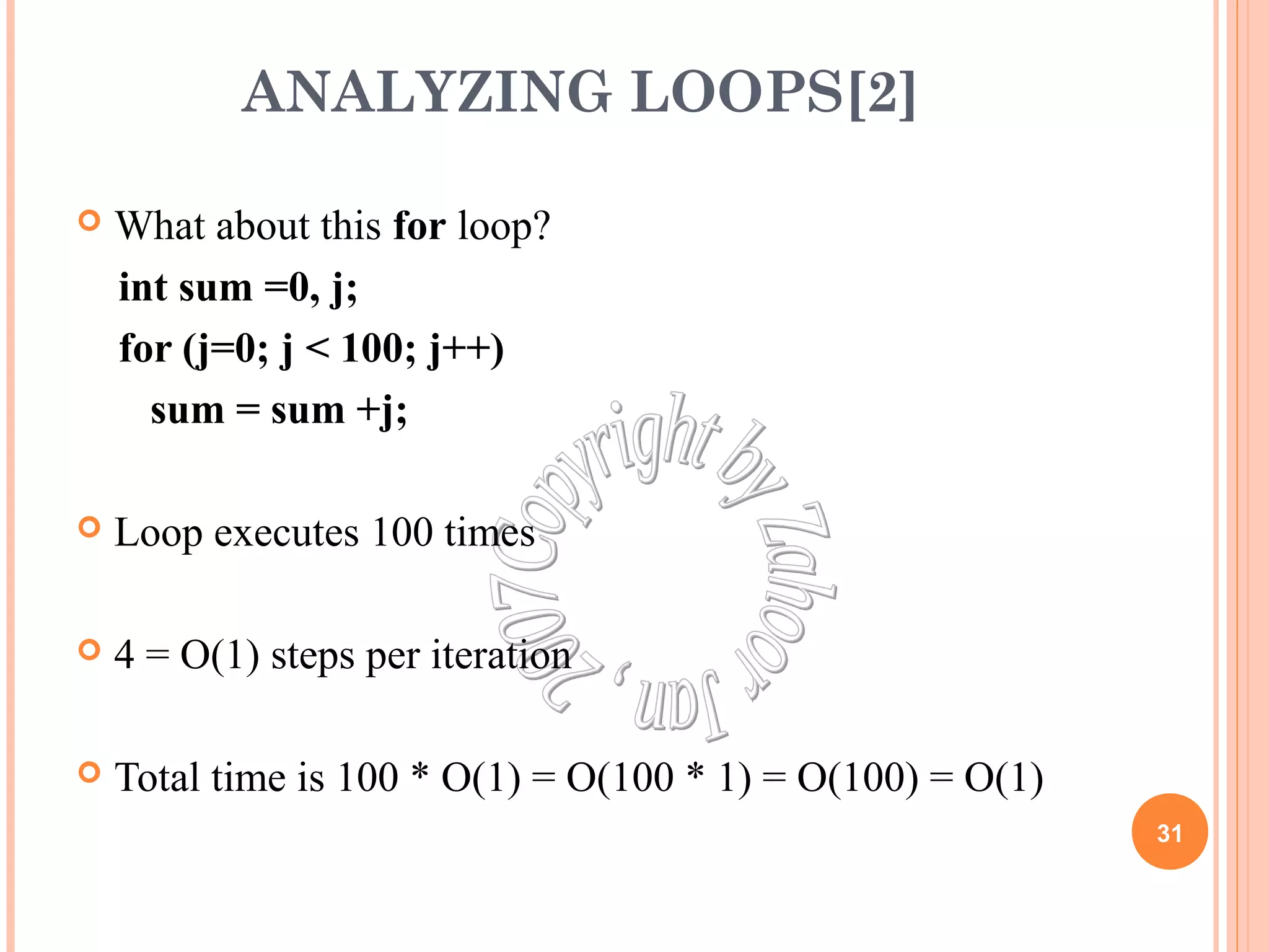 ANALYZING LOOPS[2] 
 What about this for loop? 
int sum =0, j; 
for (j=0; j < 100; j++) 
sum = sum +j; 
 Loop executes 100 times 
 4 = O(1) steps per iteration 
 Total time is 100 * O(1) = O(100 * 1) = O(100) = O(1) 
31 
 