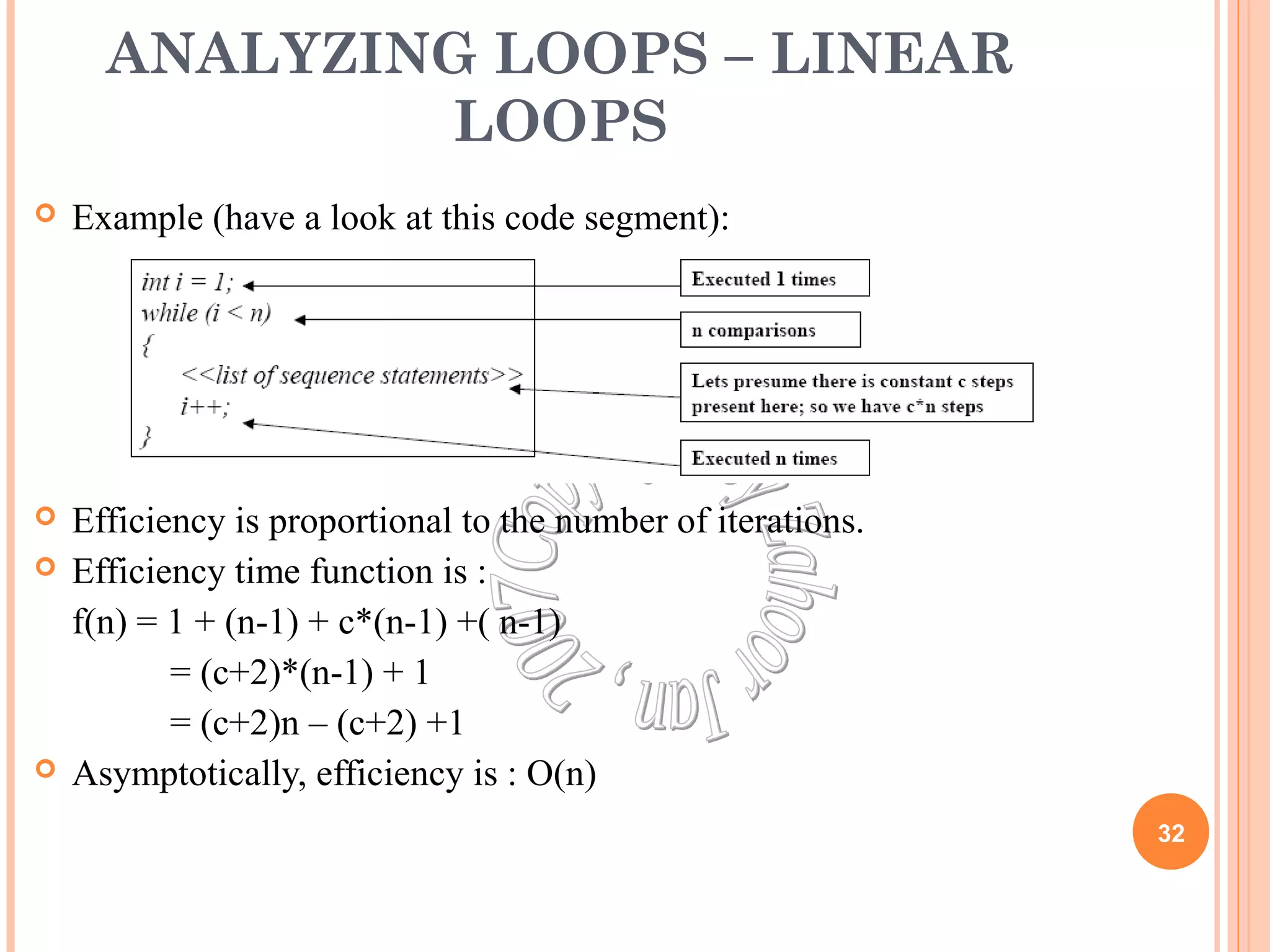 ANALYZING LOOPS – LINEAR 
LOOPS 
 Example (have a look at this code segment): 
 Efficiency is proportional to the number of iterations. 
 Efficiency time function is : 
f(n) = 1 + (n-1) + c*(n-1) +( n-1) 
= (c+2)*(n-1) + 1 
= (c+2)n – (c+2) +1 
 Asymptotically, efficiency is : O(n) 
32 
 