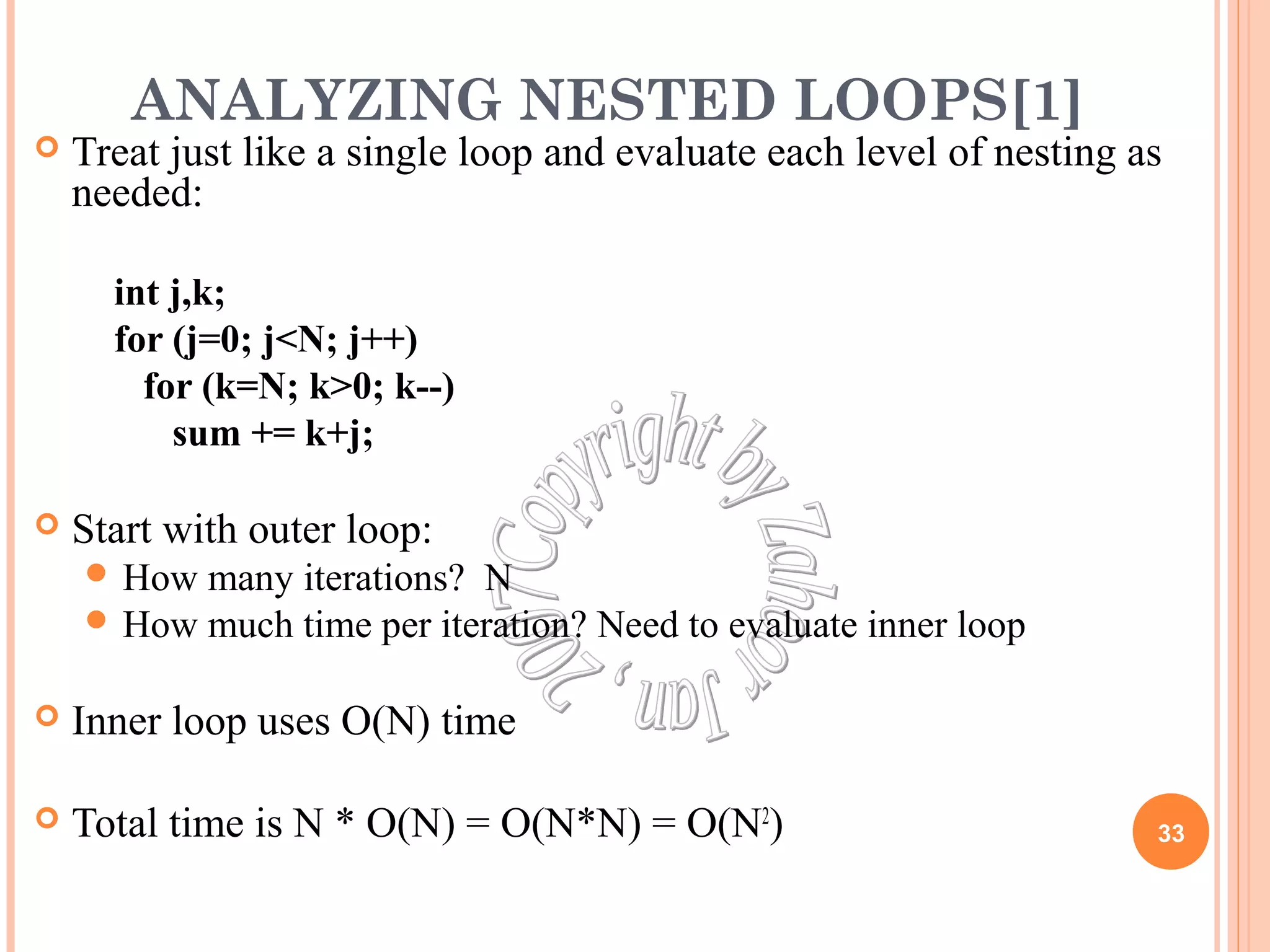 ANALYZING NESTED LOOPS[1] 
 Treat just like a single loop and evaluate each level of nesting as 
needed: 
int j,k; 
for (j=0; j<N; j++) 
for (k=N; k>0; k--) 
sum += k+j; 
 Start with outer loop: 
How many iterations? N 
How much time per iteration? Need to evaluate inner loop 
 Inner loop uses O(N) time 
 Total time is N * O(N) = O(N*N) = O(N2) 33 
 