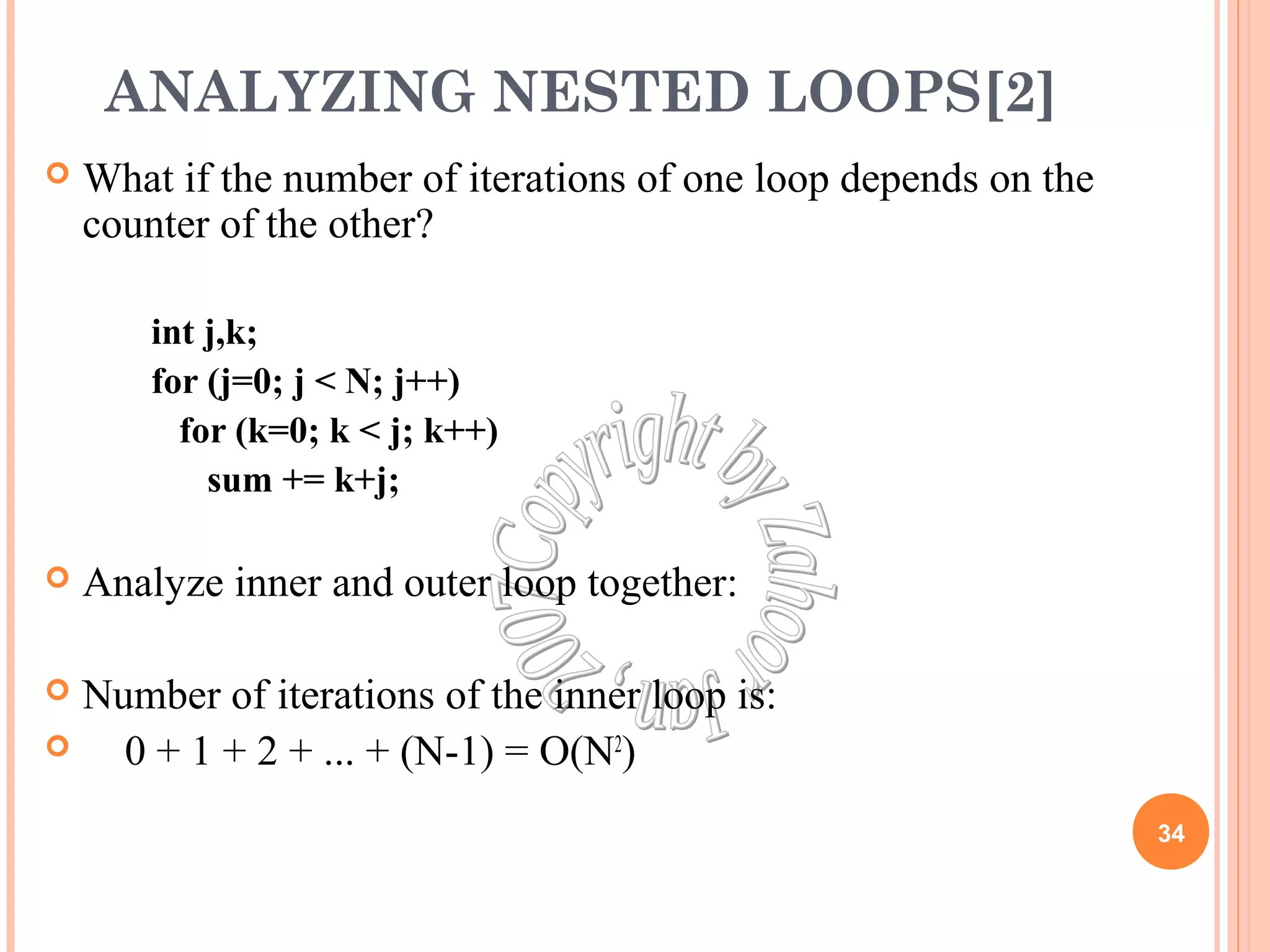 ANALYZING NESTED LOOPS[2] 
 What if the number of iterations of one loop depends on the 
counter of the other? 
int j,k; 
for (j=0; j < N; j++) 
for (k=0; k < j; k++) 
sum += k+j; 
 Analyze inner and outer loop together: 
 Number of iterations of the inner loop is: 
 0 + 1 + 2 + ... + (N-1) = O(N2) 
34 
 