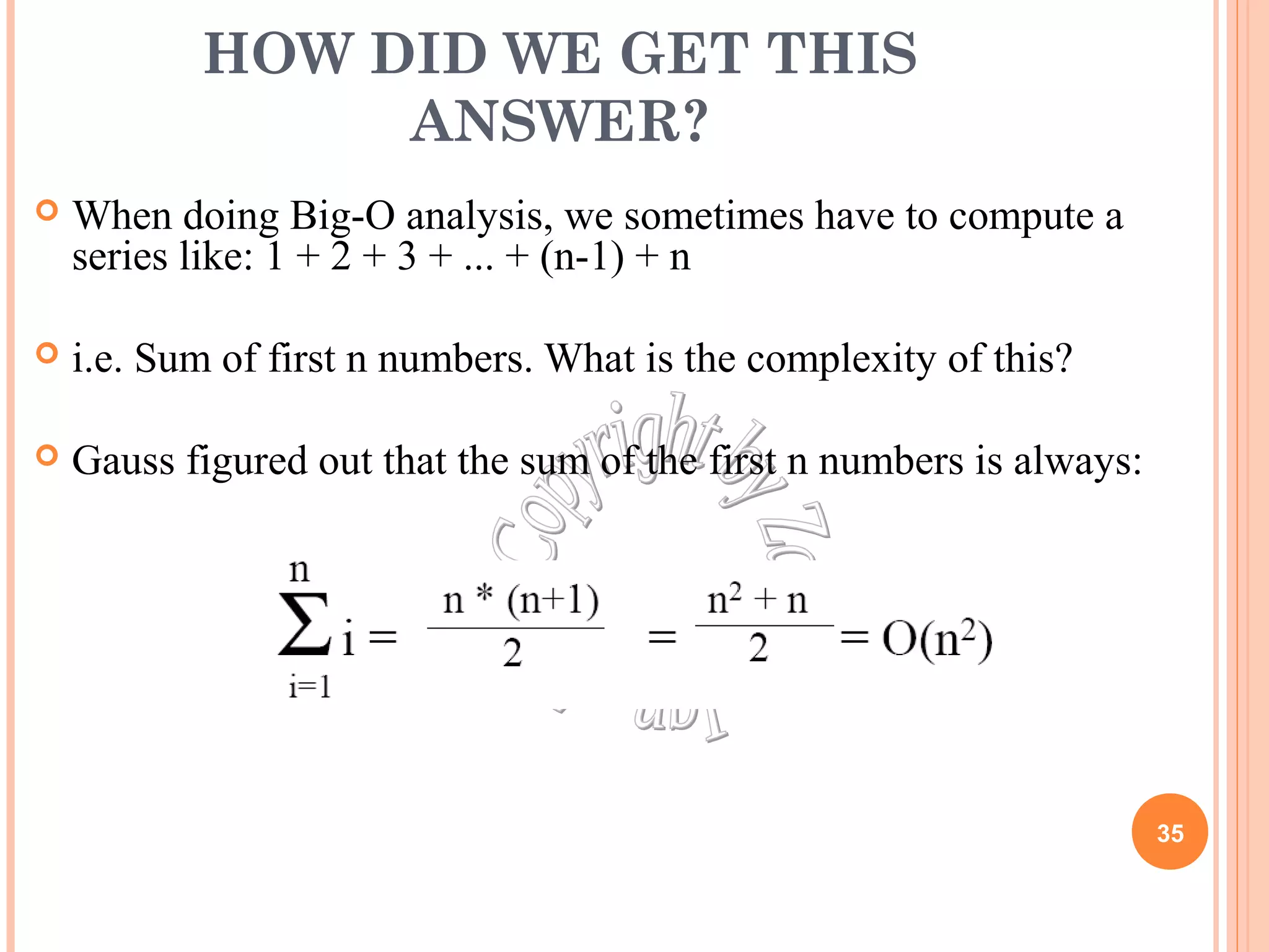 HOW DID WE GET THIS 
ANSWER? 
 When doing Big-O analysis, we sometimes have to compute a 
series like: 1 + 2 + 3 + ... + (n-1) + n 
 i.e. Sum of first n numbers. What is the complexity of this? 
 Gauss figured out that the sum of the first n numbers is always: 
35 
 