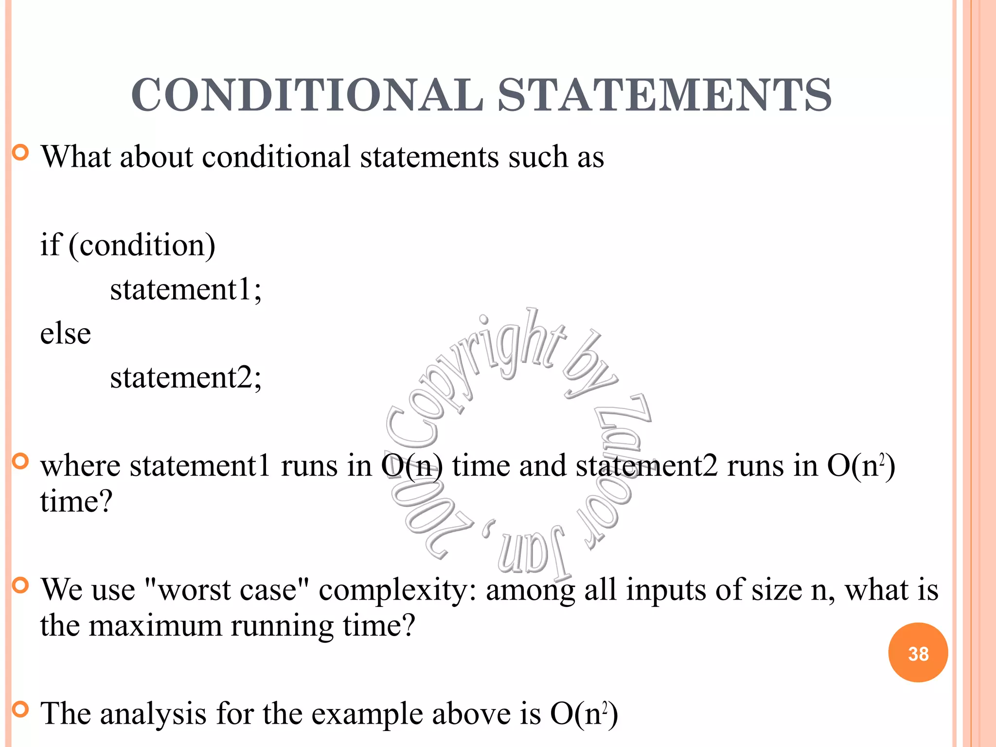 CONDITIONAL STATEMENTS 
 What about conditional statements such as 
if (condition) 
statement1; 
else 
statement2; 
 where statement1 runs in O(n) time and statement2 runs in O(n2) 
time? 
 We use "worst case" complexity: among all inputs of size n, what is 
the maximum running time? 
 The analysis for the example above is O(n2) 
38 
 