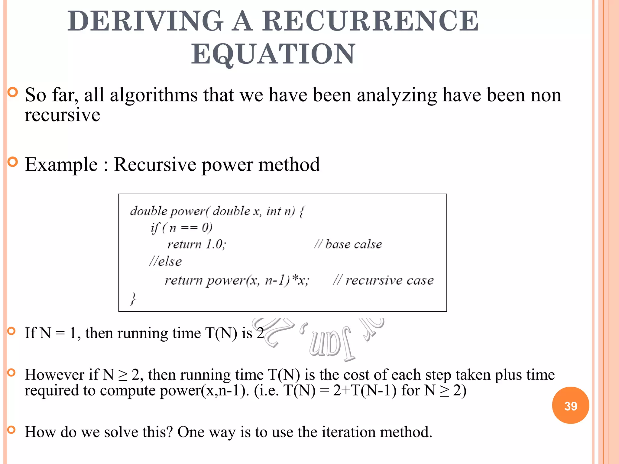 DERIVING A RECURRENCE 
EQUATION 
 So far, all algorithms that we have been analyzing have been non 
recursive 
 Example : Recursive power method 
 If N = 1, then running time T(N) is 2 
 However if N ≥ 2, then running time T(N) is the cost of each step taken plus time 
required to compute power(x,n-1). (i.e. T(N) = 2+T(N-1) for N ≥ 2) 
 How do we solve this? One way is to use the iteration method. 
39 
 
