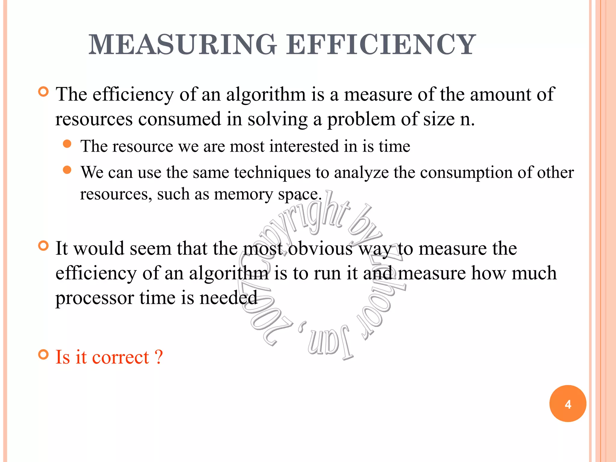 MEASURING EFFICIENCY 
 The efficiency of an algorithm is a measure of the amount of 
resources consumed in solving a problem of size n. 
 The resource we are most interested in is time 
We can use the same techniques to analyze the consumption of other 
resources, such as memory space. 
 It would seem that the most obvious way to measure the 
efficiency of an algorithm is to run it and measure how much 
processor time is needed 
 Is it correct ? 
4 
 