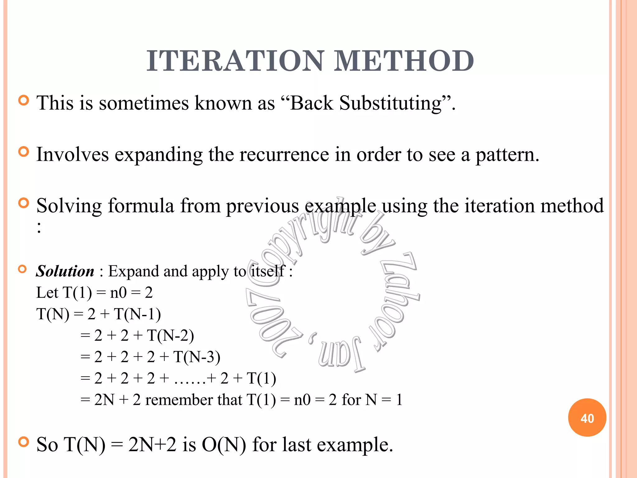 ITERATION METHOD 
 This is sometimes known as “Back Substituting”. 
 Involves expanding the recurrence in order to see a pattern. 
 Solving formula from previous example using the iteration method 
: 
 Solution : Expand and apply to itself : 
Let T(1) = n0 = 2 
T(N) = 2 + T(N-1) 
= 2 + 2 + T(N-2) 
= 2 + 2 + 2 + T(N-3) 
= 2 + 2 + 2 + ……+ 2 + T(1) 
= 2N + 2 remember that T(1) = n0 = 2 for N = 1 
 So T(N) = 2N+2 is O(N) for last example. 
40 
 