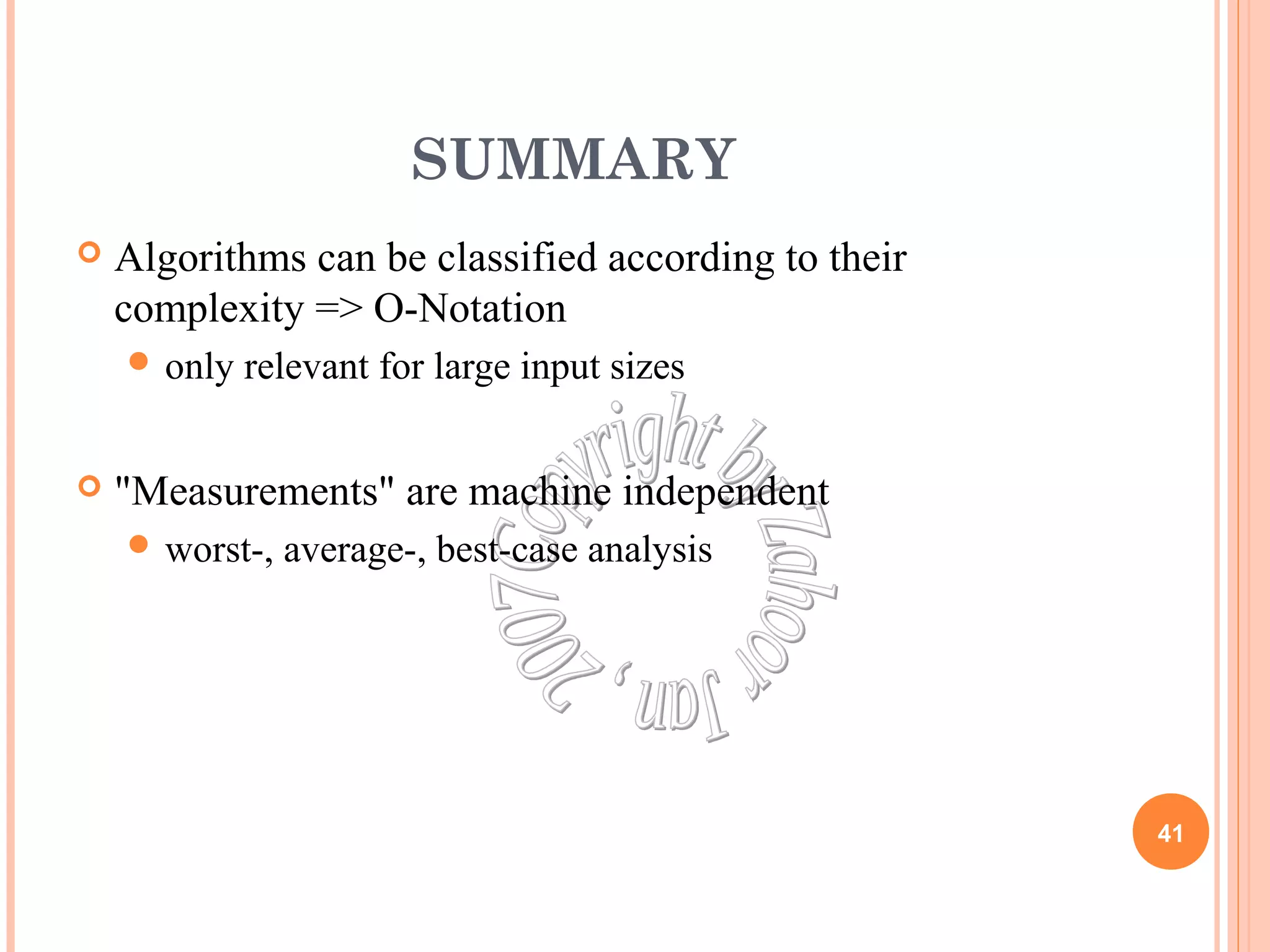 SUMMARY 
 Algorithms can be classified according to their 
complexity => O-Notation 
only relevant for large input sizes 
 "Measurements" are machine independent 
worst-, average-, best-case analysis 
41 
 