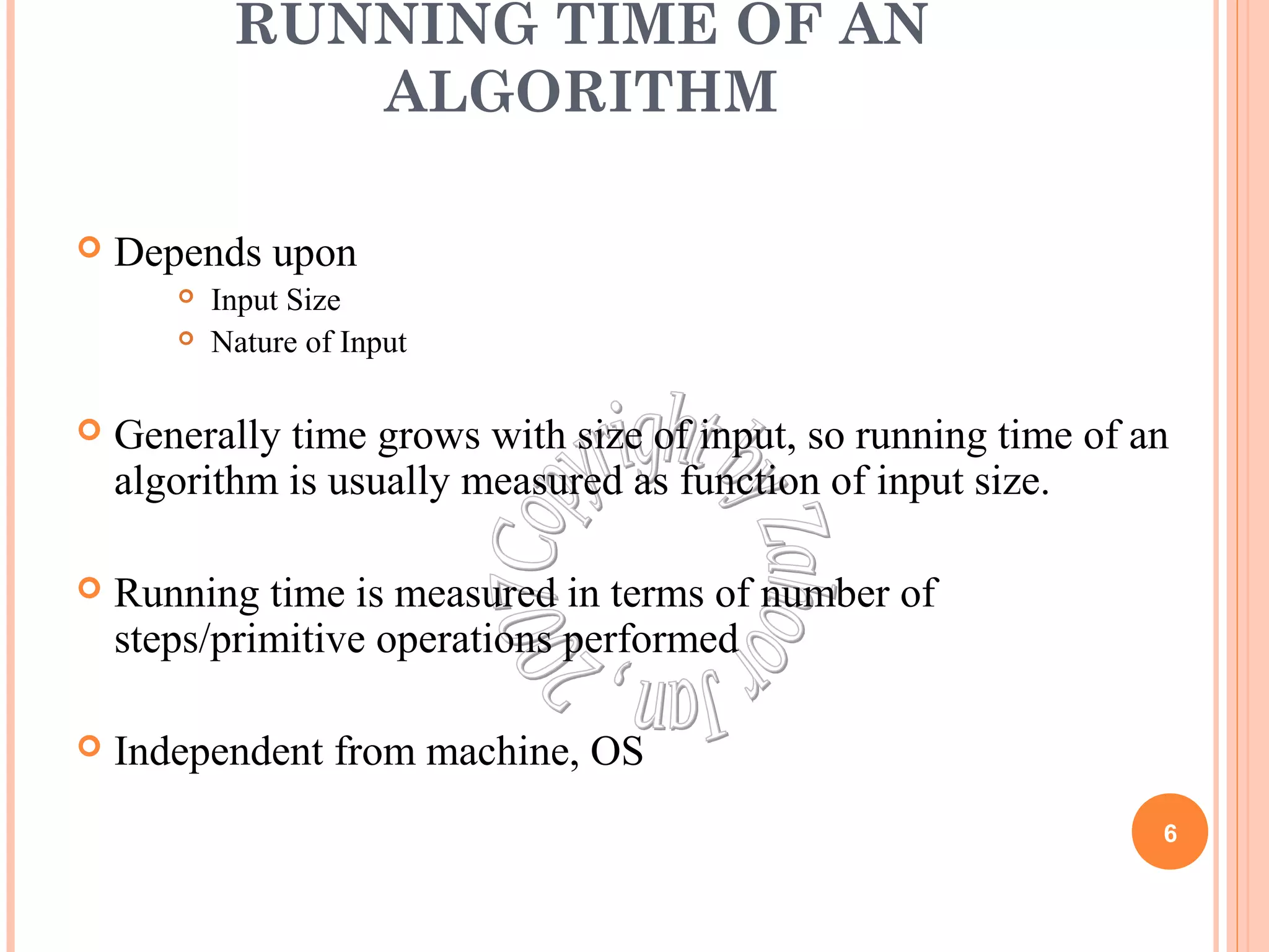 RUNNING TIME OF AN 
ALGORITHM 
 Depends upon 
 Input Size 
 Nature of Input 
 Generally time grows with size of input, so running time of an 
algorithm is usually measured as function of input size. 
 Running time is measured in terms of number of 
steps/primitive operations performed 
 Independent from machine, OS 
6 
 