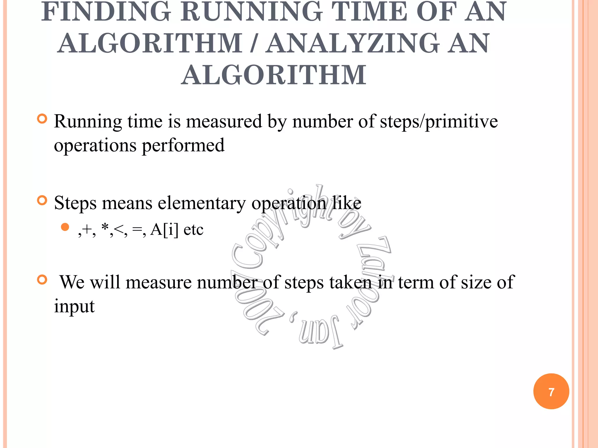 FINDING RUNNING TIME OF AN 
ALGORITHM / ANALYZING AN 
ALGORITHM 
 Running time is measured by number of steps/primitive 
operations performed 
 Steps means elementary operation like 
 ,+, *,<, =, A[i] etc 
 We will measure number of steps taken in term of size of 
input 
7 
 