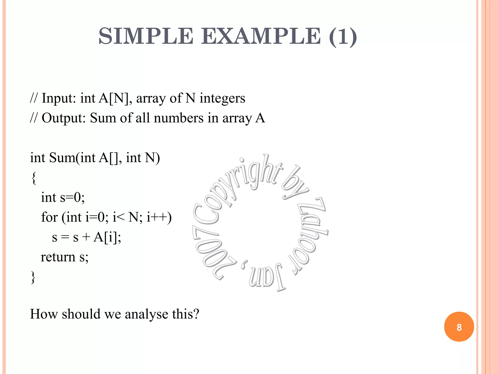 SIMPLE EXAMPLE (1) 
// Input: int A[N], array of N integers 
// Output: Sum of all numbers in array A 
int Sum(int A[], int N) 
{ 
int s=0; 
for (int i=0; i< N; i++) 
s = s + A[i]; 
return s; 
} 
How should we analyse this? 
8 
 