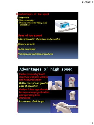 24/10/2013
10
Disadvantages of low speed
1- Ineffective
2-Time consuming
3- Require a relatively heavy force
application
Initial preparation of grooves and pinholes
Cleaning of teeth
Caries excavation
Finishing and polishing procedures
Uses of low speed
Advantages of high speed
 Faster removal of tooth
structurewith less vibration
and heat production
 Better control and greater
ease of operation
 Patient is less apprehensive
because annoying vibration
and operating time
decreased
 Instrumentslast longer
 